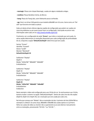 - neomagic: Placas com chipset Neomagic, usadas em alguns notebooks antigos.
- rendition: Placas Rendition Verite, da Micron.
- tseng: Placas da Tseng Labs, outro fabricante pouco conhecido.
- vga: Este é um driver VGA genérico que trabalha 640x480 com 16 cores. Serve como um "fail
safe" que funciona em todas as placas.
Cada um destes drivers oferece algumas opções de configuração que podem ser usadas em
casos de problemas ou por quem quiser fuçar na configuração. Você pode encontrar mais
informações sobre cada um no: http://www.xfree86.org/4.4.0/.
Finalmente, vai a configuração da seção "Screen", que indica a resolução que será usada. As
várias seções determinam as resoluções disponíveis para cada configuração de profundidade
de cor, enquanto a opção "DefaultColorDepth" determina qual será usada:
Section "Screen"
Identifier "Screen0"
Device "Card0"
Monitor "Monitor0"
DefaultColorDepth 24
SubSection "Display"
Depth 8
Modes "1024x768" "800x600" "640x480"
EndSubSection
SubSection "Display"
Depth 16
Modes "1024x768" "800x600" "640x480"
EndSubSection
SubSection "Display"
Depth 24
Modes "1024x768" "800x600" "640x480"
EndSubSection
EndSection
Neste exemplo o vídeo está configurado para usar 24 bits de cor. Se você quisesse usar 16 bits,
bastaria mudar o número na opção "DefaultColorDepth". Dentro de cada uma das três seções
(Depth 8, Depth 16 e Depth 24), vai a resolução que será usada para cada uma.
Na linha que começa com "Modes" vão as resoluções de tela. A primeira da lista (1024x768 no
exemplo) é a default. As outras duas, 800x600 e 640x480 são usadas apenas se a primeira
falhar (se a placa de vídeo ou monitor não a suportarem) ouse você alternar manualmente
entre as resoluções, pressionando "Ctrl Alt +" ou "Ctrl Alt -" .
 