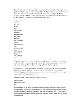 Se o notebook estiver em outra posição, à esquerda, acima ou abaixo da tela principal, use os
parâmetros "left =", "up =" e "down =" na configuração. É possível ainda conectar dois ou mais
micros simultaneamente, especificando a posição de cada um na configuração. Se, por
exemplo, além do notebook à direita, tivermos um segundo desktop chamado "fedora" com o
IP "192.168.0.21" à esquerda, o arquivo de configuração ficaria:
section: screens
semprao:
kurumin:
fedora:
end
section: links
semprao:
right = kurumin
left = fedora
kurumin:
left = semprao
fedora:
right = semprao
end
section: aliases
kurumin:
192.168.0.48
fedora:
192.168.0.21
end
Originalmente, o rastro do mouse muda de uma tela para a outra simplesmente por chegar ao
canto da tela. Isso pode ser um pouco desagradável em muitas situações, pois é justamente
nos cantos da tela que ficam as barras de rolagem, bordas e botões da janela.
A resposta para o problema é a opção "switchDelay", que permite especificar um tempo de
espera em milessegundos antes do mouse mudar para outra tela. Ele evita transições
involuntárias, pois você precisa realmente manter o mouse no canto da tela por uma fração de
segundo para mudá-lo para a outra tela.
Para usar a opção inclua-a no final do arquivo, como em:
section: options
switchDelay = 250
end
Como pode ver, ela vai dentro de uma nova seção a "options", que não incluímos antes no
arquivo por que não tínhamos nada a declarar. O "250" é o tempo em milessegundos que o
synergy espera antes de fazer a transição de telas, em milessegundos. Este é o valor que eu
considero mais confortável, mas você pode testar intervalos maiores ou menores até achar o
ideal para você.
 