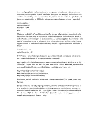 Outra configuração útil é a heartbeat que faz com que seu micro detecte a desconexão dos
outros micros configurados (quando eles forem desligados, por exemplo), desativando o uso
das telas virtuais até que eles se reconectem. Ela pode ser incluída dentro da seção "options",
junto com a switchDelay (o 5000 indica o tempo entre as verificações, no caso 5 segundos):
section: options
switchDelay = 250
heartbeat = 5000
end
Mais uma opção útil é a "switchCorners", que faz com que o Synergy trave os cantos da tela,
permitindo que você clique no botão iniciar, nos botões de fechar e redimensionar janelas e
outras funções sem mudar para as telas adjacentes. Ao usar esta opção, o chaveamento é feito
apenas pelo espaço central da tela, o que torna o sistema bem mais confortável. Para usar a
opção, adicione as linhas abaixo dentroda seção "options", logo abaixo da linha "heartbeat =
5000":
switchCorners = all
switchCornerSize = 50
O "50"indica o tamanho (em pixels) da área que será considerada como canto pelo Synergy.
No caso estou reservando os 50 pixels superiores e inferiores.
Outra opção útil, sobretudo ao usar três telas dispostas horizontalmente, é utilizar teclas de
atalho para chavear entre elas. Para isso, você pode utilizar a opção "keystroke", especificando
uma sequência de atalho e o nome da tela para a qual irá o cursor, como em:
keystroke(Alt+Z) = switchToScreen(hp)
keystroke(Alt+X) = switchToScreen(semprao)
keystroke(Alt+C) = switchToScreen(m5)
Concluindo, ao usar um firewall no "servidor", mantenha aberta a porta "24800", usada pelo
Synergy.
Se você começar a usar o Synergy regularmente, a melhor forma de simplificar o processo é
criar dois ícones no desktop do KDE (um no desktop, outro no notebook), que executam os
comandos para estabelescer o link. Outra opção, é colocar o ícone com o comando na pasta
".kde/Autostart" (dentro do seu diretório home) de cada um, assim o Synergy passa a ser
ativado automaticamente durante o boot.
 