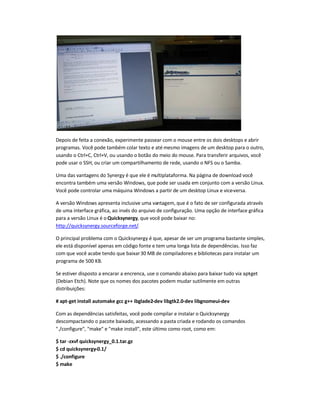 Depois de feita a conexão, experimente passear com o mouse entre os dois desktops e abrir
programas. Você pode também colar texto e até mesmo imagens de um desktop para o outro,
usando o Ctrl+C, Ctrl+V, ou usando o botão do meio do mouse. Para transferir arquivos, você
pode usar o SSH, ou criar um compartilhamento de rede, usando o NFS ou o Samba.
Uma das vantagens do Synergy é que ele é multiplataforma. Na página de download você
encontra também uma versão Windows, que pode ser usada em conjunto com a versão Linux.
Você pode controlar uma máquina Windows a partir de um desktop Linux e vice-versa.
A versão Windows apresenta inclusive uma vantagem, que é o fato de ser configurada através
de uma interface gráfica, ao invés do arquivo de configuração. Uma opção de interface gráfica
para a versão Linux é o Quicksynergy, que você pode baixar no:
http://quicksynergy.sourceforge.net/.
O principal problema com o Quicksynergy é que, apesar de ser um programa bastante simples,
ele está disponível apenas em código fonte e tem uma longa lista de dependências. Isso faz
com que você acabe tendo que baixar30 MB de compiladores e bibliotecas para instalar um
programa de 500 KB.
Se estiver disposto a encarar a encrenca, use o comando abaixo para baixar tudo via apt-get
(Debian Etch). Note que os nomes dos pacotes podem mudar sutilmente em outras
distribuições:
# apt-get install automake gcc g++ ibglade2-dev libgtk2.0-dev libgnomeui-dev
Com as dependências satisfeitas, você pode compilar e instalar o Quicksynergy
descompactando o pacote baixado, acessando a pasta criada e rodando os comandos
"./configure", "make" e "make install", este último como root, como em:
$ tar -zxvf quicksynergy_0.1.tar.gz
$ cd quicksynergy-0.1/
$ ./configure
$ make
 