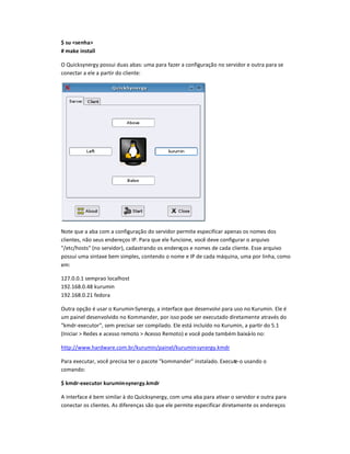$ su <s nh¡>
# ¢¡k  inst¡ll
O Quic
£
sy¤e¥¦y possui duas abas§ uma para fazer a configuraç¨o no servidor e outra para se
conectar a e©e a partir do c©iente§
Note que a aba com a configuraç¨o do servidor permite especificar apenas os nomes dos
c©ientes não seus endereços IP. Para que e©e funcione você deve configurar o arquivo
/etc/hosts (no servidor), cadastrando os endereços e nomes de cada c©iente. Esse arquivo
possui uma sintaxe bem simples, contendo o nome e IP de cada máquina, uma por linha, como
em:
127.0.0.1 semprao localhost
192.168.0.48 kurumin
192.168.0.21 fedora
Outra opção é usar o Kurumin-Synergy, a interface que desenvolvi para uso no Kurumin. Ele é
um painel desenvolvido no Kommander, por isso pode ser executado diretamente através do
kmdr-executor, sem precisar ser compilado. Ele está incluído no Kurumin, a partir do 5.1
(Iniciar  Redes e acesso remoto  Acesso Remoto) e você pode também baixá-lo no:
http://www.hardware.com.br/kurumin/painel/kurumin-synergy.kmdr
Para executar, você precisa ter o pacote kommander instalado. Execute-o usando o
comando:
$ k¢d- x uto kuu¢in-sn k¢d
A interface é bem similar à do Quicksynergy, com uma aba para ativar o servidor e outra para
conectar os clientes. As diferenças são que ele permite especificar diretamente os endereços
 