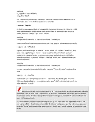 /dev/hda:
IO_support = 0 (default 16-bit)
using_dma = 0 (off)
Este é o pior caso possível. Veja que tanto o acesso de 32 bits quanto o DMA do HD estão
desativados. Você pode atestar isso através do comando:
# hdparm -t /dev/hda
O relatório mostra a velocidade de leitura do HD. Neste caso temos um HD Fujitsu de 4.3 GB,
um HD extremamente antigo. Mesmo assim, a velocidade de leitura está bem abaixo do
normal, apenas 2.72 MB/s, o que beira o ridículo:
/dev/hda:
Timing buffered disk reads: 64 MB in 23.57 seconds = 2.72 MB/sec
Podemos melhorar isto ativando os dois recursos, o que pode ser feito através do comando:
# hdparm -c 1 -d 1 /dev/hda
Algumas placas-mãe antigas, de Pentium 1 ou 486 podem não suportar o modo DMA, mas
quase todas suportarão pelo menos o acesso de 32 bits. Naturalmente em qualquer
equipamento mais atual ambos os recursos devem estar obrigatoriamente habilitados.
Rodando novamente o comando hdparm-t /dev/hda vemos que a velocidade de acesso
melhorou bastante:
/dev/hda:
Timing buffered disk reads: 64 MB in 10.76 seconds = 5.96 MB/sec
Para que a alteração torne-se definitiva, edite o arquivo /etc/rc.d/rc.local, adicionando a
linha:
hdparm -c 1 -d 1 /dev/hda
Isto fará com que a configuração seja ativada a cada reboot. Nas distribuições derivadas
Debian, você pode adicionar o comando no arquivo /etc/init.d/bootmisc.sh, já que ele não
utiliza o arquivo rc.local.
Muitos tutoriais adicionam também a opção -k 1 no comando. Ela faz com que a configuração seja
mantida em casos de erros, onde a controladora do HD realiza um soft reset. Isto ocorre em casos de erros
de leitura em setores do HD e outros problemas relativamente graves. Sem o -k 1, estes erros fazem com
que o DMA seja desativado.
Eu particularmente prefiro esta configuração (sem o -k 1), pois serve como uma espécie de alarme. Um
erro ocorre, o DMA é desativado e, pela lentidão do sistema, você percebe que algo está errado. Usando o
comando dmesg você pode verificar o que ocorreu e decidir se é o casode atualizar os backups ou trocar
de HD.
 