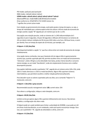 PIO modes: pio0 pio1 pio2 pio3 pio4
DMA modes: mdma0 mdma1 mdma2
UDMA modes: udma0 udma1 udma2 udma3 udma4 *udma5
AdvancedPM=yes: mode=0x80 (128) WriteCache=enabled
Drive conforms to: ATA/ATAPI-6 T13 1410D revision 3a:
* signifies the current active mode
Com relação ao gerenciamento de energia, você pode ajustar o tempo de espera, ou seja, o
tempo de inatividade que o sistema espera antes de colocar o HD em modo de economia de
energia usando a opção -S seguida por um número que vai de 1 a 255.
Esta opção uma notação peculiar, onde os números de 1 a 240 indicammúltiplos de 5
segundos (1 para 5 segundos, 10 para 50 segundos e 240 para 20 minutos) e os números de
241 em diante indicam múltiplos de 30 minutos (242 indica uma hora, 244 duas horas, e assim
por diante). Para um tempo de espera de 10 minutos, por exemplo, use:
# hdparm -S 120 /dev/hda
Está disponível também a opção -y, que faz o drive entrar em modo de economia de energia
imediatamente.
Uma opção menos conhecida, mas que é bastante útil em alguns HDs é o gerenciamento
acústico que, quando suportado pelo HD, permite escolher entre um modo de funcionamento
silencioso, onde o HD gira a uma velocidade mais baixa, produz menos barulho e consome
menos energia, ou um modo barulhento, onde ele simplesmente funciona com o melhor
desempenho possível.
Esta opção é definida usando o parâmetro -M, seguido de um número entre 128 e 254, onde
128 é o modo silencioso e o 254 é o modo barulhento. Alguns HDs suportam números
intermediários, que permitem escolher a melhor relação performance/barulho.
Para descobrir quais os valores suportados pelo seu dive, use o comando hdparm-I (i
maiúsculo), como em:
# hdparm -I /dev/hda | grep acoustic
Recommended acoustic management value: 128, current value: 254
Para alterar a configuração, indique o valor desejado, como em:
# hdparm -M128 /dev/hda
Lembre-se de que apenas alguns HDs suportam efetivamente este recurso. Nos demais
modelos, a configuração não altera nada.
O hdparm pode ser usado também para limitar a velocidade do CD-ROM, o que pode ser útil
em drives muito barulhentos, ou em notebooks, onde você queira economizar energia. Para
isso, use o parâmetro -B, seguido da velocidade e o drive, como em:
# hdparm -E 8 /dev/hdc
 