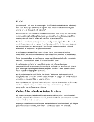 Prefácio
As distribuições Linux estão de um modo geral se tornando muito fáceis de usar, até mesmo
mais fáceis de usar que o Windows em algumas áreas. Mas isso acaba deixando umgosto
amargo na boca. Afinal, onde está o desafio?
Em outros casos as coisas não funcionam tão bem assim e o gosto amargo fica por conta do
modem, webcam, placa 3D ou placa wireless que não está funcionando ou outro problema
qualquer, que não pode ser solucionado usando as ferramentas gráficas.
Este livro é uma coleção de dicas que ensinam a configurar e corrigir problemas "na unha",
manipulando diretamente os arquivos de configuração e módulos do sistema, sem depender
de nenhum configurador, escrever shell scripts, instalar drivers manualmente e dominar
ferramentas de diagnóstico e recuperação do sistema.
É ideal para quem gosta de fuçar e quer entender melhor como o sistema funciona
internamente, editando arquivos de configuração, compilando módulos e escrevendo scripts.
Nesta segunda edição, o livro recebeu uma grande quantidade de atualizações em todos os
capítulos e muitas das dicas antigas foram substituídas por novas.
O capítulo sobre shell script foi expandido, trazendo mais informações sobre o
desenvolvimento de scripts gráficos, ferramentas de configuração e também scripts e regras
para o hotplug e udev, que permitem abrir programas e executar tarefas diversas quando
novos dispositivos são plugados na máquina.
Foi incluído também um novo capítulo, que ensina a desenvolver novas distribuições ou
soluções baseadas no Kurumin e outros live-CDs derivados do Knoppix, que permitem colocar
em prática as dicas aprendidas no restante do livro.
Por ser escrito em uma linguagem simples e didática e com um nívelcrescente de dificuldade,
este livro é indicado tanto para usuários avançados, quanto iniciantes que desejam
compreender mais profundamente o sistema.
Capítulo 1: Entendendo a estrutura do sistema
Os primeiros sistemas Unix foram desenvolvidos na década de70, com o objetivo de serem
robustos, simples e utilizarem pouca memória, de forma a rodarem com um bom desempenho
nos computadores limitados da época.
Porém, por serem desenvolvidos tendo em mente os administradores de sistema, que sempre
possuíam bons conhecimentos, nem sempre a facilidade de uso era uma prioridade.
 