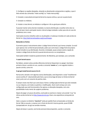 3- Configurar as opções desejadas, ativando ou desativando componentes e opções, o que é
feito através dos comandos make xconfig ou make menuconfig.
4- Compilar o executável principal do Kernel (o arquivo vmlinuz, que vai na pasta boot).
5- Compilar os módulos.
6- Instalar o novo Kernel, os módulos e configurar o lilo ou grub para utilizá-lo.
É possível manter vários Kernels instalados na mesma distribuição e escolher entre eles na
hora do boot. Assim você pode manter o Kernel antigo instalado e voltar para ele em caso de
problemas com o novo.
Você pode encontrar detalhes sobre as atualizações e mudanças incluídas em cada versão do
Kernel no: http://wiki.kernelnewbies.org/LinuxChanges.
Baixando os fontes
O primeiro passo é naturalmente obter o código fonte do Kernel, que iremos compilar. Se você
quer apenas criar um Kernel personalizado, pode usar como base o código fonte do próprio
Kernel incluído na sua distribuição. Durante a instalação, quase sempre existe a opção de
instalar o código fonte do Kernel (o pacote kernel-source) e os compiladores.
Você pode também instalá-los posteriormente. No Mandriva, por exemplo, use o comando:
# urpmi kernel-source
No Debian, existem várias versões diferentes do Kernel disponíveis no apt-get. Você deve
primeiro checar a versão em uso, usando o comando uname -a, e em seguida instalar o
pacote correto, como em:
# apt-get install kernel-source-2.6.15
No Kurumin, Kanotix e em algumas outras distribuições, está disponível o script install-kernel-
source-vanilla.sh, desenvolvido pelo Kano, que se encarrega de baixar os fontes do Kernel
atual, junto com um conjunto de patches úteis.
É sempre muito mais fácil usar como base o fonte e configuração do Kernel que está instalado
na sua máquina, com todos os patches e modificações. Assim você começa com uma
configuração que está funcionando e faz apenas as alterações desejadas, com uma
possibilidade muito menor de surgirem problemas.
Depois de pegar um pouco de prática, você pode se aventurar a baixar uma versão crua da
última versão do Kernel no http://www.kernel.org e fazer uma experiência começando do
zero.
Salve o arquivo no diretório /usr/src/ onde por padrão ficam armazenados os fontes do
Kernel. Não se assuste, o arquivo com o fonte do Kernel é mesmo grande, quase 50 MB
(compactado em .tar.gz) nas versões recentes.
Depois de baixar o pacote, você ainda precisará descompactá-lo, usando o comando:
 