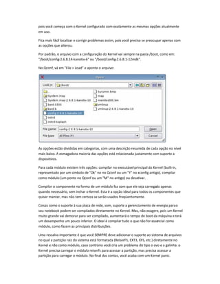 pois você começa com o Kernel configurado com exatamente as mesmas opções atualmente
em uso.
Fica mais fácil localizar e corrigir problemas assim, pois você precisa se preocupar apenas com
as opções que alterou.
Por padrão, o arquivo com a configuração do Kernel vai sempre na pasta /boot, como em:
/boot/config-2.6.8.14-kanotix-6 ou /boot/config-2.6.8.1-12mdk.
No Qconf, vá em File  Load e aponte o arquivo:
As opções estão divididas em categorias, com uma descrição resumida de cada opção no nível
mais baixo. A esmagadora maioria das opções está relacionada justamente com suporte a
dispositivos.
Para cada módulo existem três opções: compilar no executávelprincipal do Kernel (built-in,
representado por um símbolo de Ok no no Qconf ou um Y no xconfig antigo), compilar
como módulo (um ponto no Qconf ou um M no antigo) ou desativar.
Compilar o componente na forma de um módulo faz com que ele seja carregado apenas
quando necessário, sem inchar o Kernel. Esta é a opção ideal para todos os componentes que
quiser manter, mas não tem certeza se serão usados freqüentemente.
Coisas como o suporte à sua placa de rede, som, suporte a gerenciamento de energia parao
seu notebook podem ser compilados diretamente no Kernel. Mas, não exagere, pois um Kernel
muito grande vai demorar para ser compilado, aumentará o tempo de boot da máquina e terá
um desempenho um pouco inferior. O ideal é compilar tudo o que não for essencial como
módulo, como fazem as principais distribuições.
Uma ressalva importante é que você SEMPRE deve adicionar o suporte ao sistema de arquivos
no qual a partição raiz do sistema está formatada (ReiserFS, EXT3, XFS, etc.) diretamente no
Kernel e não como módulo, caso contrário você cria um problema do tipo o ovo e a galinha: o
Kernel precisa carregar o módulo reiserfs para acessar a partição, mas precisa acessar a
partição para carregar o módulo. No final das contas, você acaba com um Kernel panic.
 