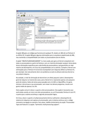 A opção 386 gera um código que funciona em qualquer PC, desde um 386 até um Pentium 4
ou Athlon X2. A opção 486 gera algumas otimizações para a arquitetura pipelinizada do 486,
mas mantendo a compatibilidade com todos os processadores daí em diante.
A opção 586/K5/5x68/6x86/6x86MX é a mais usada, pois gera um Kernel compatível com
todos os processadores a partir do Pentium, com um nível de otimização razoável. Acima desta
temos otimizações específicas para cada família de processadores, que garantirão um nível
máximo de desempenho, em troca da compatibilidade com os demais. Compilar o Kernel com
otimizações para o Pentium 4 irá torná-lo incompatível com máquinas Athlon ou Pentium III,
por exemplo. Isto naturalmente não é um problema se você só utilizará estenovo Kernel na
sua própria máquina.
Na verdade, o nível de otimização do Kernel tem um efeito pequeno sobre o desempenho
geral da máquina na maioria dos casos, pois o Kernel em si representa apenas uma pequena
parte do sistema. Sobre ele temos pesos pesados com o X, KDE e o OpenOffice. Em geral,
otimizar o Kernel para o seu processador, sem mexer nos demais programas, resulta num
ganho médio de apenas 2 ou 3%.
Outra opção comum é ativar o suporte a dois processadores. Esta opção é necessária caso
você esteja usando um micro com dois processadores, ou um Processador Pentium 4 com HT,
e queira que o sistema reconheça o segundo processador lógico.
Em troca, ativar o suporte a multiprocessamento diminui sutilmente o desempenho do
sistema em máquinas com apenasum processador, pois o sistema continua com o código
necessário carregado na memória. Para ativar, habilite (ainda dentro da seção Processador
Type and Features) a opção: Symmetric multi-processing support.
 