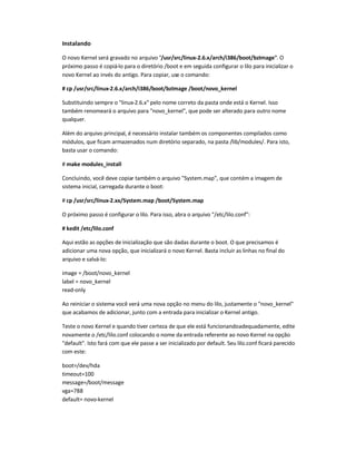 Instalando
O novo Kernel será gravado no arquivo /usr/src/linux-2.6.x/arch/i386/boot/bzImage. O
próximo passo é copiá-lo para o diretório /boot e em seguida configurar o lilo para inicializar o
novo Kernel ao invés do antigo. Para copiar, use o comando:
# cp /usr/src/linux-2.6.x/arch/i386/boot/bzImage /boot/novo_kernel
Substituindo sempre o linux-2.6.x pelo nome correto da pasta onde está o Kernel. Isso
também renomeará o arquivo para novo_kernel, que pode ser alterado para outro nome
qualquer.
Além do arquivo principal, é necessário instalar também os componentes compilados como
módulos, que ficam armazenados num diretório separado, na pasta /lib/modules/. Para isto,
basta usar o comando:
# make modules_install
Concluindo, você deve copiar também o arquivo System.map, que contém a imagem de
sistema inicial, carregada durante o boot:
# cp /usr/src/linux-2.xx/System.map /boot/System.map
O próximo passo é configurar o lilo. Para isso, abra o arquivo /etc/lilo.conf:
# kedit /etc/lilo.conf
Aqui estão as opções de inicialização que são dadas durante o boot. O que precisamos é
adicionar uma nova opção, que inicializará o novo Kernel. Basta incluir as linhas no final do
arquivo e salvá-lo:
image = /boot/novo_kernel
label = novo_kernel
read-only
Ao reiniciar o sistema você verá uma nova opção no menu do lilo, justamente o novo_kernel
que acabamos de adicionar, junto com a entrada para inicializar o Kernel antigo.
Teste o novo Kernel e quando tiver certeza de que ele está funcionandoadequadamente, edite
novamente o /etc/lilo.conf colocando o nome da entrada referente ao novo Kernel na opção
default. Isto fará com que ele passe a ser inicializado por default. Seu lilo.conf ficará parecido
com este:
boot=/dev/hda
timeout=100
message=/boot/message
vga=788
default= novo-kernel
 