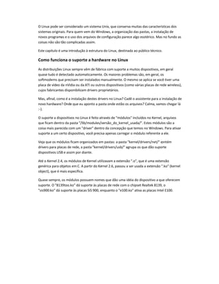 O Linux pode ser considerado um sistema Unix, que conserva muitas das características dos
sistemas originais. Para quem vem do Windows, a organização das pastas, a instalação de
novos programas e o uso dos arquivos de configuração parece algo esotérico. Mas no fundo as
coisas não são tão complicadas assim.
Este capítulo é uma introdução à estrutura do Linux, destinada ao público técnico.
Como funciona o suporte a hardware no Linux
As distribuições Linux sempre vêm de fábrica com suporte a muitos dispositivos, em geral
quase tudo é detectado automaticamente. Os maiores problemas são, em geral, os
softmodems que precisam ser instalados manualmente. O mesmo se aplica se você tiver uma
placa de vídeo da nVidia ou da ATI ou outros dispositivos (como várias placas de rede wireless),
cujos fabricantes disponibilizam drivers proprietários.
Mas, afinal, como é a instalação destes drivers no Linux? Cadê o assistente para a instalação de
novo hardware? Onde que eu aponto a pasta onde estão os arquivos? Calma, vamos chegar lá
:-).
O suporte a dispositivos no Linux é feito através de "módulos" incluídos no Kernel, arquivos
que ficam dentro da pasta "/lib/modules/versão_do_kernel_usada/". Estes módulos são a
coisa mais parecida com um "driver" dentro da concepção que temos no Windows. Para ativar
suporte a um certo dispositivo, você precisa apenas carregar o módulo referente a ele.
Veja que os módulos ficam organizados em pastas: a pasta "kernel/drivers/net/" contém
drivers para placas de rede, a pasta "kernel/drivers/usb/" agrupa os que dão suporte
dispositivos USB e assim por diante.
Até o Kernel 2.4, os módulos de Kernel utilizavam a extensão ".o", que é uma extensão
genérica para objetos em C. A partir do Kernel 2.6, passou a ser usada a extensão ".ko" (kernel
object), que é mais específica.
Quase sempre, os módulos possuem nomes que dão uma idéia do dispositivo a que oferecem
suporte. O "8139too.ko" dá suporte às placas de rede com o chipset Realtek 8139, o
"sis900.ko" dá suporte às placas SiS 900, enquanto o "e100.ko" ativa as placas Intel E100.
 