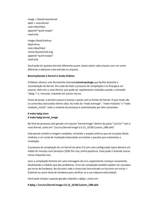 image = /boot/novo-kernel
label = novo-kernel
root=/dev/hda1
append=quiet noapic
read-only
image=/boot/vmlinuz
label=linux
root=/dev/hda1
initrd=/boot/initrd.img
append=quiet noapic
read-only
Você pode ter quantos Kernels diferentes quiser, basta salvar cada arquivo com um nome
diferente e adicionar uma entrada no arquivo.
Recompilando o Kernel à moda Debian
O Debian oferece uma ferramenta chamadakernel-package que facilita bastante a
recompilação do Kernel. Ele cuida de todo o processo de compilação e no final gera um
arquivo .deb com o novo Kernel, que pode ser rapidamente instalado usando o comando
dpkg -i e, inclusive, instalado em outros micros.
Como de praxe, o primeiro passo é acessar a pasta com os fontes do Kernel. O que muda são
os comandos executados dentro dela. Ao invés do make bzImage, make modules e make
modules_install, todo o restante do processo é automatizado por dois comandos:
# make-kpkg clean
# make-kpkg kernel_image
No final do processo será gerado um arquivo kernel-image dentro da pasta /usr/src com o
novo Kernel, como em /usr/src/kernel-image-2.6.15_10.00.Custom_i386.deb.
Este pacote contém a imagem completa, incluindo o arquivo vmlinuz que vai na pasta /boot,
módulos e um script de instalação (executado ao instalar o pacote) que automatiza a
instalação.
O processo de compilação de um Kernel da série 2.6 com uma configuração típica demora em
média 45 minutos num Sempron 2200.Por isso, tenha paciência. Você pode ir fazendo outras
coisas enquanto isso.
Caso a compilação termine em uma mensagem de erro, experimente começar novamente,
desativando o módulo que deu problemas. Erros de compilação também podem ser causados
por erros de hardware. No Kurumin rode o stress-test (encontrado no Kurumin em Iniciar 
Sistema) ou outro teste de hardware para verificar se a sua máquina está estável.
Você pode instalar o pacote gerado rodando o dpkg-i, como em:
# dpkg -i /usr/src/kernel-image-2.6.15_10.00.Custom_i386.deb
 