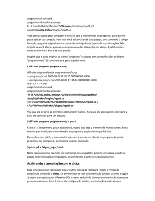 apt-get install acroread
apt-get install mozilla-acroread
ln -sf /usr/lib/Adobe/Acrobat7.0/Browser/intellinux/nppdf.so 
/usr/lib/mozilla-firefox/plugins/nppdf.so
Você precisa agora gerar um patch e enviá-lo para o mantenedor do programa, para que ele
possa aplicar sua correção. Para isso, você vai precisar de duas pastas, uma contendo o código
fonte do programa original e outra contendo o código fonte depois de suas alterações. Não
importa se você alterou apenas um arquivo ou se fez alterações em vários. O patch conterá
todas as diferenças entre as duas pastas.
Imagine que a pasta original se chama programa e a pasta com as modificações se chama
programa-mod. O comando para gerar o patch seria:
$ diff -uNr programa programa-mod/
diff -uNr programa/script programa-mod/script
--- programa/script 2005-08-09 11:38:55.000000000-0300
+++ programa-mod/script 2005-08-09 11:38:47.000000000 -0300
@@ -1,4 +1,4 @@
apt-get install acroread
apt-get install mozilla-acroread
-ln -sf /usr/lib/Adobe/Acrobat7.0/browser/intellinux/nppdf.so
-/usr/lib/firefox/plugins/nppdf.so
+ln -sf /usr/lib/Adobe/Acrobat7.0/Browser/intellinux/nppdf.so
+/usr/lib/mozilla-firefox/plugins/nppdf.so
Veja que ele devolve as diferenças diretamente na tela. Para que ele gere o patch, direcione a
saída do comando para um arquivo:
$ diff -uNr programa programa-mod/  patch
É isso aí :). Seu primeiro patch está pronto, espero que seja o primeiro de muitos outros. Basta
enviá-lo por e-mail para o mantenedor do programa, explicando o que foi feito.
Para aplicar seu patch, o mantenedor acessaria a pasta com o fonte do programa (a pasta
programa/ no exemplo) e, dentrodela, usaria o comando:
$ patch -p1  /algum_lugar/patch
Neste caso usei como exemplo um shell script, mas os patches podem ser criados a partir de
código fonte em qualquer linguagem, ou até mesmo a partir de arquivos binários.
Acelerando a compilação com o distcc
Mais uma dica é que você pode utilizar outros micros da rede para reduzir o tempo de
compilação utilizando o distcc. Ele permite que os jobs da compilação (criados usando a opção
-j) sejam processados por diferentes PCs da rede, reduzindo o tempode compilação quase que
proporcionalmente. Com 5 micros de configuração similar, a compilação é realizada em
 