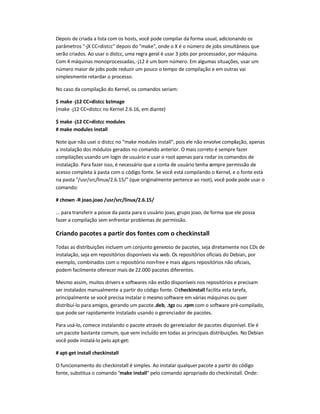 Depois de criada a lista com os hosts, você pode compilar da forma usual, adicionando os
parâmetros -jX CC=distcc depois do make, onde o X é o número de jobs simultâneos que
serão criados. Ao usar o distcc, uma regra geral é usar 3 jobs por processador, por máquina.
Com 4 máquinas monoprocessadas,-j12 é um bom número. Em algumas situações, usar um
número maior de jobs pode reduzir um pouco o tempo de compilação e em outras vai
simplesmente retardar o processo.
No caso da compilação do Kernel, os comandos seriam:
$ make -j12 CC=distcc bzImage
(make -j12 CC=distcc no Kernel 2.6.16, em diante)
$ make -j12 CC=distcc modules
# make modules install
Note que não usei o distcc no make modules install, pois ele não envolve compilação, apenas
a instalação dos módulos gerados no comando anterior. O mais correto é sempre fazer
compilações usando um login de usuário e usar o root apenas para rodar os comandos de
instalação. Para fazer isso, é necessário que a conta de usuário tenha sempre permissão de
acesso completa à pasta com o código fonte. Se você está compilando o Kernel, e o fonte está
na pasta /usr/src/linux/2.6.15/ (que originalmente pertence ao root), você pode pode usar o
comando:
# chown -R joao.joao /usr/src/linux/2.6.15/
... para transferir a posse da pasta para o usuário joao, grupo joao, de forma que ele possa
fazer a compilação sem enfrentar problemas de permissão.
Criando pacotes a partir dos fontes com o checkinstall
Todas as distribuições incluem um conjunto generoso de pacotes, seja diretamente nos CDs de
instalação, seja em repositórios disponíveis via web. Os repositórios oficiais do Debian, por
exemplo, combinados com o repositório non-free e mais alguns repositórios não oficiais,
podem facilmente oferecer mais de 22.000 pacotes diferentes.
Mesmo assim, muitos drivers e softwares não estão disponíveis nos repositórios e precisam
ser instalados manualmente a partir do código fonte. Ocheckinstall facilita esta tarefa,
principalmente se você precisa instalar o mesmo software em várias máquinas ou quer
distribuí-lo para amigos, gerando um pacote.deb, .tgz ou .rpm com o software pré-compilado,
que pode ser rapidamente instalado usando o gerenciador de pacotes.
Para usá-lo, comece instalando o pacote através do gerenciador de pacotes disponível. Ele é
um pacote bastante comum, que vem incluído em todas as principais distribuições. No Debian
você pode instalá-lo pelo apt-get:
# apt-get install checkinstall
O funcionamento do checkinstall é simples. Ao instalar qualquer pacote a partir do código
fonte, substitua o comando make install pelo comando apropriado do checkinstall. Onde:
 