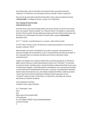 Em primeiro lugar, salve os comandos num arquivo de texto, que vamos chamar de
backup.sh e transforme-o num executável usando ocomando chmod +x backup.sh.
Para que ele seja executado automaticamente todos os dias, copie-o para dentro da pasta
/etc/cron.daily e certifique-se de que o serviço cron esteja ativo:
# cp -a backup-sh /etc/cron.daily
# /etc/init.d/cron start
Se preferir que o script seja executado apenas uma vez por semana, ou mesmo uma vez por
hora, use as pastas /etc/cron.weekly ou a /etc/cron.hourly. Por padrão, os scripts dentro
da pasta /etc/cron.daily são executados pouco depois das 6 da manhã (o horário exato varia
de acordo com a distribuição). Para alterar o horário, edite o arquivo /etc/crontab,
alterando a linha:
25 6 * * * root test -x /usr/sbin/anacron || run-parts --report /etc/cron.daily
O 25 6 indica o minuto e a hora. Se quiser que o script seja executado às 11 da noite, por
exemplo, mude para 00 23.
Neste exemplo usei a pasta /mnt/backup para salvar os arquivos. Esta pasta pode ser o
ponto de montagem de um HD externo ou de um compartilhamento de rede por exemplo. O
seu script pode conter os comandos necessários para montar e desmontar a pasta
automaticamente.
Imagine, por exemplo, que o backup é sempre feito na primeira partição de um HD externo,
ligado na porta USB, que é sempre detectada pelo sistema como /dev/sda1. O script deve
ser capaz de montar a partição, gravar o arquivo de backup e depois desmontá-la. Se por acaso
o HD não estiver plugado, o script deve abortar o procedimento. Para isso precisamos verificar
se o HD realmente foi montado depois de executar o comando mount/dev/sda1 /mnt/sda1.
Existem muitas formas de fazer isso, uma simples é simplesmente filtrar a saída do comando
mount (que mostra todos os dispositivos montados) usando o grep para ver se o
/mnt/sda1 aparece na lista. Se não estiver, o script termina, caso esteja, ele continua,
executando os comandos de backup:
mount /dev/sda1 /mnt/sda1
montado=`mount | grep /mnt/sda1`
if [ -z $montado ]; then
exit 1
else
DATA=`date +%Y-%m-%d-%H.%M`
cd /mnt/backup
tar -zcvf trabalho-$DATA.tar.gz /mnt/hda6/trabalho/
umount /mnt/sda1
fi
 
