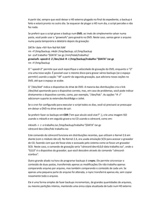 A partir daí, sempre que você deixar o HD externo plugado no final do expediente, o backup é
feito e estará pronto no outro dia. Se esquecer de plugar o HD num dia, o script percebe e não
faz nada.
Se preferir que o script grave o backup num DVD, ao invés de simplesmente salvar numa
pasta, você pode usar o growisofs para gravá-lo no DVD. Neste caso, vamos gerar o arquivo
numa pasta temporária e deletá-lo depois da gravação:
DATA=`date +%Y-%m-%d-%H.%M`
rm -rf /tmp/backup; mkdir /tmp/backup; cd /tmp/backup
tar -zcvf trabalho-$DATA.tar.gz /mnt/hda6/trabalho/
growisofs -speed=2 -Z /dev/dvd-R -J /tmp/backup/trabalho-$DATA.tar.gz
rm -rf /tmp/backup
O -speed=2 permite que você especifique a velocidade de gravação do DVD, enquanto o -Z
cria uma nova seção. É possível usar o mesmo disco para gravar vários backups (se o espaço
permitir) usando a opção -M a partir da segunda gravação, que adiciona novas seções no
DVD, até que o espaço se acabe.
O /dev/dvd indica o dispositivo do drive de DVD. A maioria das distribuições cria o link
/dev/dvd apontando para o dispositivo correto, mas, em caso de problemas, você pode indicar
diretamente o dispositivo correto, como, por exemplo, /dev/hdc. As opções -R -J
adicionam suporte às extensõesRockRidge e Joilet.
Se o cron for configurado para executar o script todos os dias, você só precisará se preocupar
em deixar o DVD no drive antes de sair.
Se preferir fazer os backups em CDR (em que século você vive? ;), crie uma imagem ISO
usando o mkisofs e em seguida grave-a no CD usando o cdrecord, como em:
mkisofs -r -J -o trabalho.iso /tmp/backup/trabalho-$DATA.tar.gz
cdrecord dev=/dev/hdc trabalho.iso
Este comando do cdrecord funciona em distribuições recentes, que utilizam o Kernel 2.6 em
diante (com o módulo ide-cd). No Kernel 2.4, era usada emulação SCSI para acessar o gravador
de CD, fazendo com que ele fosse visto e acessado pelo sistema como se fosse um gravador
SCSI. Neste caso, o comando de gravação seria cdrecord dev=0,0,0-data trabalho.iso, onde o
0,0,0 é o dispositivo do gravador, que você descobre através do comando cdrecord-
scanbus.
Outro grande aliado na hora de programar backups é orsync. Ele permite sincronizar o
conteúdo de duas pastas, transferindo apenas as modificações. Ele não trabalha apenas
comparando arquivo por arquivo, mas também comparando o conteúdo de cada um. Se
apenas uma pequena parte do arquivo foi alterada, o rsync transferirá apenas ela, sem copiar
novamente todo o arquivo.
Ele é uma forma simples de fazer backups incrementais, de grandes quantidades de arquivos,
ou mesmo partições inteiras, mantendo uma única cópia atualizada de tudo num HD externo
 