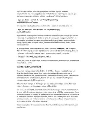 pasta local. Por um lado isto é bom, pois permite recuperar arquivos deletados
acidentalmente, mas por outro pode causar confusão. Se você preferir que os arquivos que
não existem mais sejam deletados, adicione o parâmetro --delete, como em:
$ rsync -av --delete --rsh=ssh -C -l tux /mnt/hda6/trabalho 
tux@192.168.0.1:/mnt/backup/
Para recuperar o backup, basta novamente inverter a ordem do comando, como em:
$ rsync -av --rsh=ssh -C -l tux tux@192.168.0.1:/mnt/backup/
/mnt/hda6/trabalho
Originalmente, você vai precisar fornecer a senha de acesso ao servidor cada vez que executar
o comando. Ao usar o comando dentro do script de backup, você pode gerar uma chave de
autenticação, tornando o login automático. Esta opção é menos segura, pois caso alguém
consiga copiar a chave (o arquivo .ssh/id_rsa dentro no home do usuário), poderá ganhar
acesso ao servidor.
De qualquer forma, para usar este recurso, rode o comando ssh-keygen -t rsa (que gera a
chave de autenticação) usando o login do usuário que executará o script de backup, deixando
a passprase em branco. Em seguida, copie-o para o servidor, usando o comando:
$ ssh-copy-id -i ~/.ssh/id_rsa.pub tux@192.168.0.1
A partir daí, o script de backup pode ser executado diretamente, através do cron, pois não será
mais solicitada a senha.
Usando o autofs/automount
O suporte à montagem automática do drive de CD-ROM e disquete é usado a tempos em
várias distribuições Linux. Apesar disso, muitas distribuições não trazem este recurso
habilitado por default, pois automount não é o sistema mais estável do mundo. Ele trava ou se
confunde com uma certa freqüência, fazendo com que seja necessário ficar forçando a
montagem ou ejeção do CD manualmente.
O Kurumin é um exemplo de distribuição que não usa o automount por padrão. Nele você
encontra dois ícones no Desktop para acessar o CD e ejetá-lo.
Este ícone para ejetar o CD, encontrado no Kurumin é uma solução para um problema comum.
No Linux você não consegue desmontar, muito menos ejetar o CD-ROM enquanto existe algum
programa acessando os arquivos. Se você esquecer uma janela do Konqueror ou uma instância
do OpenOffice acessando algum arquivo do CD, você vai ficar com ele preso até se fechá-la ou
reiniciar a máquina. Isto é irritante às vezes. Em muitos casos você quer simplesmente uma
forma rápida de ejetar o CD, custe o que custar.
O ícone para ejetar o CD roda os comandos: fuser -k /mnt/cdrom; umount /mnt/cdrom; eject
/mnt/cdrom.
 