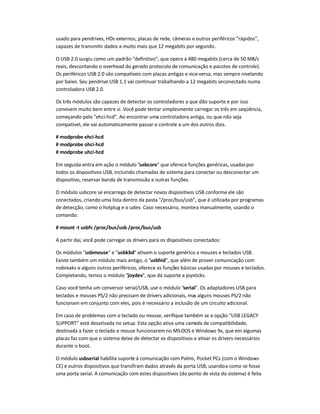 usado para pendrives, HDs externos, placas de rede, câmeras e outros periféricos rápidos,
capazes de transmitir dados a muito mais que 12 megabits por segundo.
O USB 2.0 surgiu como um padrão definitivo, que opera a 480 megabits (cerca de 50 MB/s
reais, descontando o overhead do gerado protocolo de comunicação e pacotes de controle).
Os periféricos USB 2.0 são compatíveis com placas antigas e vice-versa, mas sempre nivelando
por baixo. Seu pendrive USB 1.1 vai continuar trabalhando a 12 megabits seconectado numa
controladora USB 2.0.
Os três módulos são capazes de detectar os controladores a que dão suporte e por isso
convivem muito bem entre si. Você pode tentar simplesmente carregar os três em seqüência,
começando pelo ehci-hcd. Ao encontrar uma controladora antiga, ou que não seja
compatível, ele vai automaticamente passar o controle a um dos outros dois.
# modprobe ehci-hcd
# modprobe ohci-hcd
# modprobe uhci-hcd
Em seguida entra em ação o módulo usbcore que oferece funções genéricas, usadaspor
todos os dispositivos USB, incluindo chamadas de sistema para conectar ou desconectar um
dispositivo, reservar banda de transmissão e outras funções.
O módulo usbcore se encarrega de detectar novos dispositivos USB conforme ele são
conectados, criando uma lista dentro da pasta /proc/bus/usb, que é utilizada por programas
de detecção, como o hotplug e o udev. Caso necessário, monte-a manualmente, usando o
comando:
# mount -t usbfs /proc/bus/usb /proc/bus/usb
A partir daí, você pode carregar os drivers para os dispositivos conectados:
Os módulos usbmouse e usbkbd ativam o suporte genérico a mouses e teclados USB.
Existe também um módulo mais antigo, o usbhid, que além de prover comunicação com
nobreaks e alguns outros periféricos, oferece as funções básicas usadas por mouses e teclados.
Completando, temos o módulo joydev, que dá suporte a joysticks.
Caso você tenha um conversor serial/USB, use o módulo serial. Os adaptadores USB para
teclados e mouses PS/2 não precisam de drivers adicionais, mas alguns mouses PS/2 não
funcionam em conjunto com eles, pois é necessário a inclusão de um circuito adicional.
Em caso de problemas com o teclado ou mouse, verifique também se a opção USB LEGACY
SUPPORT está desativada no setup. Esta opção ativa uma camada de compatibilidade,
destinada a fazer o teclado e mouse funcionarem no MS-DOS e Windows 9x, que em algumas
placas faz com que o sistema deixe de detectar os dispositivos e ativar os drivers necessários
durante o boot.
O módulo usbserial habilita suporte à comunicação com Palms, Pocket PCs (com o Windows
CE) e outros dispositivos que transfiram dados através da porta USB, usando-a como se fosse
uma porta serial. A comunicação com estes dispositivos (do ponto de vista do sistema) é feita
 
