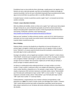 O problema é que na nova versão do driver usb-storage, a opção passou à ser seguida a risca,
fazendo com que a cada setor gravado, seja feita uma atualização na tabela de alocação de
arquivos da partição. Isto faz com que a velocidade de gravação fique assustadoramente baixa,
algo em torno de 40 kb/s nos pendrives USB 1.1 e de 200 a 300 kb/s nos 2.0.
A solução é passar a montar os pendrives usando a opção async, se necessário via terminal,
usando o comando:
# mount -o async /dev/sda1 /mnt/sda1
Além do problema da lentidão, montar os drives com a opção sync pode causar danos depois
de algum tempo de uso, pois as freqüentes gravações aos primeiros setores (onde está a
tabela de alocação) podem rapidamente exceder o limite de gravações das memórias flash
mais baratas, inutilizando o pendrive, como reportado aqui:
http://readlist.com/lists/vger.kernel.org/linux-kernel/22/111748.html
Note que este problema só afeta os Kernels recentes, a partir do 2.6.12. Você só precisa se
preocupar com isso se está usando uma versão recente e está tendo o problema de lentidão
ao gravar dados no pendrive que citei.
Devs e hotplug
Podemos dividir o processo de ativação de um dispositivo no Linux em três passos: em
primeiro lugar é carregado o módulo que dá suporte a ele, em seguida é criado um device
(como /dev/sda), um arquivo especial através do qual ele éacessado e, opcionalmente, é
executado algum script ou ação adicional.
Ao plugar uma webcam, seria carregado (por exemplo) o módulo spca5xx e criado o device
/dev/video0, através do qual os programas podem acessar a câmera. Ao plugar um pendrive
seria carregado o módulo usb-storage e, assim por diante. Em muitos casos, é preciso
carregar mais de um módulo. Para sincronizar o Kpilot com um Palm USB, por exemplo, é
preciso carregar os módulos usbserial e visor.
Um device é a combinação de dois endereçosde Kernel: um major number e um minor
number. O major number é usado para indicar uma categoria de dispositivos, enquanto o
minor number identifica o dispositivo em si. Por exemplo, o major number 180 é usado em
relação a impressoras USB. A primeira impressora conectada recebe o device /dev/usb/lp0,
que é formado pela combinação do major number 180 e o minor number 1. A segunda
impressora conectada recebe o device /dev/usb/lp1, que é formado pelo major number
180 e pelo minor number 2 e assimpor diante.
Tradicionalmente, o responsável por criar e manter os devices correspondentes a cada
dispositivo era o devfs. Ele cumpre a função usando uma abordagem bem simples: o diretório
/dev contém devices prontos para todos os dispositivos suportados, mesmo que poucos
deles estejam realmente em uso. Os devices vão sendo atribuídos conforme novos dispositivos
são ativados.
 