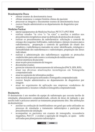 Manual do Biomédico
CRBM 10 CRBM
Densitometria Óssea
• efetuar exames de densitometria óssea
• efetuar anamnese e compor história clinica do paciente
• processar as imagens e documentar exames de densitometria óssea
• exercer função administrativa no departamento de diagnóstico por
imagem
MedicinaNuclear
• operarequipamentosdeMedicinaNuclear,PET/CTePET/RM
• realizar estudos “in vivo “e “in vitro” e auxiliar o médico nos
procedimentosterapêuticosatuarnadeﬁniçãodeprotocolosdeexame
• realizar os procedimentos da radiofarmácia: solicitação e controle de
estoque dos reagentes lioﬁlizados, radioisótopos e demais insumos para a
radiofarmácia; preparação e controle de qualidade do eluato dos
geradores e radiofármacos marcados no setor; identiﬁcação, rotulagem e
rastreabilidade dos radiofármacos e radioisótopos; preparação das doses
individuais
• realizar a administração dos radiofármacos seguindo os protocolos
estabelecidosparacadaexameeaorientaçãodomédiconuclear
• realizaranamnesedo paciente
• atuarno pós-processamentodeimagens
• documentarexames
• gerenciarsistemasdearmazenamentodeinformação(PACS, HIS, RIS)
• atuar nas diversas atualizações tecnológicas em Tomograﬁa
computadorizada
• atuarno segmentodeinformáticamédica
• atuarnaáreadepesquisautilizandoaTomograﬁacomputadorizada
• exercer função administrativa no departamento de diagnóstico por
imagem
• atuar no seguimento de aplicação nas empresas vendedoras de
equipamentoseinsumos voltadosàtomograﬁacomputadorizada
Dosimetria
O dosimetrista é um membro da equipe de radioterapia que executa tarefas de
simulação, planejamento computadorizado, cálculo de doses de radiação e que
auxilia todo o processo anterior ao tratamento propriamente dito. São atribuições
do dosimetrista:
• auxiliar na confecção de imobilizadores em geral que serão utilizados no
processo de simulação e tratamento radioterápico e participar dos
procedimentosdesimulação
• acompanhar os pacientes em exames de tomograﬁa, ressonância
magnética, Pet-CT e avaliar a aquisição de imagens, as quais serão
utilizadasparaplanejamentoradioterápico
 
