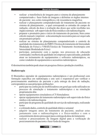 Manual do Biomédico
CRBM 11 CRBM
• realizar a transferência de imagens para o sistema de planejamento
computarizado e fazer fusão de imagens e delimitar os órgãos internos
do paciente nos cortes tomográﬁcos e de ressonância magnética
• realizar o planejamento computadorizado do tratamento do paciente no
sistema de planejamento , o qual corresponde as entradas do campo de
radiação, cálculo da dose e avaliação das doses que serão recebidas nos
órgãosnormais sob supervisãodofísicomédicoedo radioncologista
• preparar o prontuário para o início do tratamento do paciente, bem como
cálculo manual e imprimir a documentação necessária para ser arquivada
emprontuáriopróprio
• realizar no sistema de planejamento computadorizado o controle de
qualidade dos tratamentos de IMRT(Técnica de tratamento de Intensidade
Modulada do Feixe) e VMAT(Técnica de Tratamento Arcoterapia com
IntensidadeModuladadoFeixe)
• participar, juntamente com a equipe, nos processos de educação
continuada e melhoria da qualidade em empresas especializadas, podendo
atuar no treinamento de equipamentos e softwares radioterápicos, ou
comovendedordeequipamentoseacessóriosradioterápicos
O dosimetristatambémpodeatuarempesquisaclínicaeproduçãocientíﬁca.
Radioterapia
O Biomédico operador de equipamentos radioterápicos é um proﬁssional com
formação especíﬁca em radioterapia e este será o responsável por veriﬁcar o
posicionamento anatômico do paciente e pela entrega da dose de radiação,
correspondemassuas principaisatribuições:
• participar na confecção de imobilizadores em geral que serão utilizados no
processo de simulação e tratamento radioterápico e na simulação
propriamentedita
• operarequipamentossimuladoreseCT-Simuladores
• operar equipamentos de tratamento radioterápico sob supervisão do físico
médicoedo radioncologista
• participar do programa de qualidade do serviço de radioterapia, realizando
testes
• ecoletandodados, controledequalidadediárioesemanal
• adquirir imagens antes do tratamento do paciente, analisar estas
juntamente com o radioncologista e o físico-médico e com o
consentimentodestesprosseguir paraaentregadadose detratamento
• realizar o processamento da imagem digital para a veriﬁcação do
posicionamentodopacienteefazerfusão deimagens
 