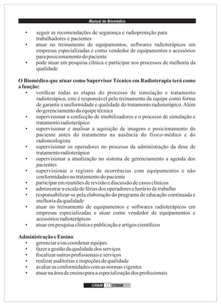 Manual do Biomédico
CRBM 12 CRBM
• seguir as recomendações de segurança e radioproteção para
trabalhadores e pacientes
• atuar no treinamento de equipamentos, softwares radioterápicos em
empresas especializadas e como vendedor de equipamentos e acessórios
paraposicionamentodopaciente
• pode atuar em pesquisa clínica e participar nos processos de melhoria da
qualidade
O Biomédico que atuar como Supervisor Técnico em Radioterapia terá como
afunção:
• veriﬁcar todas as etapas do processo de simulação e tratamento
radioterápico, este é responsável pelo treinamento da equipe como forma
de garantir a uniformidade e qualidade do tratamento radioterápico.Além
dogerenciamentodaequipetécnica
• supervisionar a confecção de imobilizadores e o processo de simulação e
tratamentoradioterápico
• supervisionar e analisar a aquisição de imagens e posicionamento do
paciente antes do tratamento na ausência do físico-médico e do
radioncologista
• supervisionar os operadores no processo da administração da dose de
tratamentoradioterápico
• supervisionar a atualização no sistema de gerenciamento a agenda dos
pacientes
• supervisionar o registro de ocorrências com equipamentos e não
conformidadesnotratamentodo paciente
• participaremreuniõesderevisãoediscussão decasosclínicos
• administraraescaladefériasdos operadoresehoráriodetrabalho
• responsabilizar-se pela elaboração do programa de educação continuada e
melhoriadaqualidade
• atuar no treinamento de equipamentos e softwares radioterápicos em
empresas especializadas e atuar como vendedor de equipamentos e
acessóriosradioterápicos
• atuarempesquisaclínicaepublicaçãoeartigoscientíﬁcos
AdministraçãoeEnsino
• gerenciare/oucoordenarequipes
• fazeragestãodaqualidadedos serviços
• ﬁscalizaroutrosproﬁssionais eserviços
• realizarauditoriaseinspeçõesdequalidade
• avaliarasconformidadescomasnormasvigentes
• atuarnaáreadeensinoparaaespecializaçãodos proﬁssionais
 