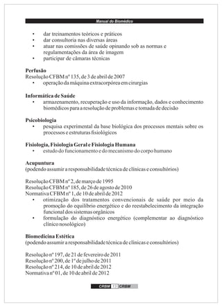 Manual do Biomédico
CRBM 13 CRBM
• dar treinamentos teóricos e práticos
• dar consultoria nas diversas áreas
• atuar nas comissões de saúde opinando sob as normas e
regulamentações da área de imagem
• participar de câmaras técnicas
Perfusão
ResoluçãoCFBM nº135,de3 deabrilde2007
• operaçãodamáquinaextracorpóreaemcirurgias
InformáticadeSaúde
• armazenamento, recuperação e uso da informação, dados e conhecimento
biomédicosparaaresoluçãodeproblemasetomadadedecisão
Psicobiologia
• pesquisa experimental da base biológica dos processos mentais sobre os
processos eestruturasﬁsiológicos
Fisiologia,FisiologiaGeraleFisiologiaHumana
• estudodofuncionamentoedo mecanismodo corpohumano
Acupuntura
(podendoassumiraresponsabilidadetécnicadeclínicaseconsultórios)
ResoluçãoCFBM nº2,demarçode1995
ResoluçãoCFBM nº185,de26 deagostode2010
NormativaCFBM nº1,de10deabrilde2012
• otimização dos tratamentos convencionais de saúde por meio da
promoção do equilíbrio energético e do reestabelecimento da integração
funcionaldos sistemasorgânicos
• formulação do diagnóstico energético (complementar ao diagnóstico
clíniconosológico)
BiomedicinaEstética
(podendoassumiraresponsabilidadetécnicadeclínicaseconsultórios)
Resoluçãonº 197,de21 defevereirode2011
Resoluçãonº 200,de1º dejulhode2011
Resoluçãonº 214,de10 deabrilde2012
Normativanº 01,de10deabrilde2012
 