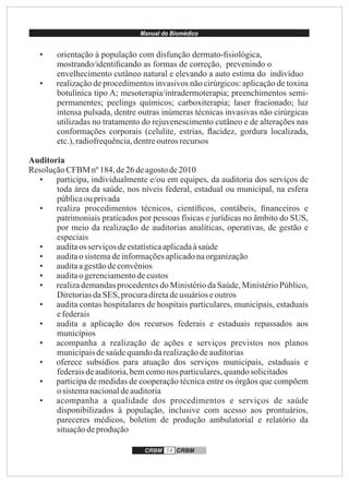 Manual do Biomédico
CRBM 14 CRBM
• orientação à população com disfunção dermato-ﬁsiológica,
mostrando/identiﬁcando as formas de correção, prevenindo o
envelhecimento cutâneo natural e elevando a auto estima do indivíduo
• realização de procedimentos invasivos não cirúrgicos: aplicação de toxina
botulínica tipo A; mesoterapia/intradermoterapia; preenchimentos semi-
permanentes; peelings químicos; carboxiterapia; laser fracionado; luz
intensa pulsada, dentre outras inúmeras técnicas invasivas não cirúrgicas
utilizadas no tratamento do rejuvenescimento cutâneo e de alterações nas
conformações corporais (celulite, estrias, ﬂacidez, gordura localizada,
etc.),radiofrequência,dentreoutrosrecursos
Auditoria
ResoluçãoCFBM nº 184, de26deagostode2010
• participa, individualmente e/ou em equipes, da auditoria dos serviços de
toda área da saúde, nos níveis federal, estadual ou municipal, na esfera
públicaouprivada
• realiza procedimentos técnicos, cientíﬁcos, contábeis, ﬁnanceiros e
patrimoniais praticados por pessoas físicas e jurídicas no âmbito do SUS,
por meio da realização de auditorias analíticas, operativas, de gestão e
especiais
• auditaos serviçosdeestatísticaaplicadaàsaúde
• auditao sistemadeinformaçõesaplicadonaorganização
• auditaagestãodeconvênios
• auditao gerenciamentodecustos
• realiza demandas procedentes do Ministério da Saúde, Ministério Público,
DiretoriasdaSES, procuradiretadeusuárioseoutros
• audita contas hospitalares de hospitais particulares, municipais, estaduais
efederais
• audita a aplicação dos recursos federais e estaduais repassados aos
municípios
• acompanha a realização de ações e serviços previstos nos planos
municipaisdesaúdequandodarealizaçãodeauditorias
• oferece subsídios para atuação dos serviços municipais, estaduais e
federaisdeauditoria,bemcomonos particulares,quandosolicitados
• participa de medidas de cooperação técnica entre os órgãos que compõem
osistemanacionaldeauditoria
• acompanha a qualidade dos procedimentos e serviços de saúde
disponibilizados à população, inclusive com acesso aos prontuários,
pareceres médicos, boletim de produção ambulatorial e relatório da
situaçãodeprodução
 