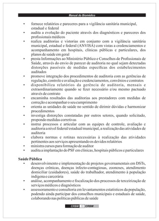 Manual do Biomédico
CRBM 15 CRBM
• fornece relatórios e pareceres para a vigilância sanitária municipal,
estadual e federal
• audita a evolução do paciente através dos diagnósticos e pareceres dos
proﬁssionais médicos
• realiza auditorias e vistorias em conjunto com a vigilância sanitária
municipal, estadual e federal (ANVISA) com vistas a credenciamentos e
acompanhamento em hospitais, clínicas públicas e particulares, dos
planosdesaúdeemgeral
• presta Informações ao Ministério Público e Conselhos de Proﬁssionais de
Saúde, através do envio de parecer de auditoria no qual sejam detectadas
distorções passíveis de medidas especíﬁcas dos estabelecimentos
auditados
• promove integração dos procedimentos de auditoria com as gerências de
regulação,controleeavaliaçãoecredenciamentos,convêniosecontratos
• disponibiliza relatórios da gerência de auditoria, mensais e
extraordinariamente quando se ﬁzer necessário e/ou mesmo pactuado
atravésdecontrato
• encaminha resultados das auditorias aos prestadores com medidas de
correçãoeacompanharoseucumprimento
• orienta as unidades de saúde no sentido de dirimir dúvidas e harmonizar
procedimentos
• investiga distorções constatadas por outros setores, quando solicitado,
propondo medidascorretivas
• instrui processos e articular com as equipes de controle, avaliação e
auditoria a nível federal/estadual/municipal, a realização das atividades de
auditoria
• elabora normas e rotinas necessárias à realização das atividades
pertinentesaos serviçosapresentandoos devidosrelatórios
• ministracursos paraformaçãodeauditor
• auditaaimplantaçãodo PSF emclínicas,hospitaispúblicoseparticulares
Saúde Pública
• desenvolvimento e implementação de projetos governamentais em DSTs,
doenças crônicas, doenças infecto-contagiosas, zoonoses, atendimento
domiciliar (cuidadores), saúde do trabalhador, atendimento à população
indígenaecarcerária
• análise, acompanhamento e ﬁscalização dos processos de terceirização de
serviçosmédicosediagnósticos
• assessoramento e consultoria em levantamentos estatísticos da população,
podendo ainda participar dos conselhos municipais e estaduais de saúde,
colaborandonaspolíticaspúblicasdesaúde
 