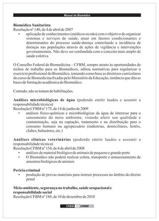 Manual do Biomédico
CRBM 16 CRBM
Biomédico Sanitarista
Resoluçãonº140, de4deabrilde2007
• aplicação de conhecimentos (médicos ou não) com o objetivo de organizar
sistemas e serviços de saúde, atuar em fatores condicionantes e
determinantes do processo saúde-doença controlando a incidência de
doenças nas populações através de ações de vigilância e intervenções
governamentais. Não deve ser confundida com o conceito mais amplo de
saúdecoletiva
O Conselho Federal de Biomedicina – CFBM, sempre atento às oportunidades de
nichos de trabalho para os Biomédicos, editou normativas para regularizar o
exercício proﬁssional do Biomédico, tomando como base as diretrizes curriculares
do curso de Biomedicina ﬁxadas pelo Ministério da Educação, instância que dita as
basesdeformaçãoacadêmicado Biomédico.
Contudo,nãosetratamdehabilitações.
Análises microbiológicas de água (podendo emitir laudos e assumir a
responsabilidadetécnica)
ResoluçãoCFBM nº 175, de14dejunhode2009
• análises físico-químicas e microbiológicas da água de interesse para o
saneamento do meio ambiente, visando aferir sua qualidade e
contaminação, seja na captação, tratamento e na distribuição para o
consumo humano ou agropecuário (indústrias, domiciliares, hotéis,
clubes,balneários,etc.)
Análises clínicas veterinárias (podendo emitir laudos e assumir a
responsabilidadetécnica)
ResoluçãoCFBM nº 154, de4deabrilde2008
• análisesdematerialbiológicodeanimaisdepequenoegrandeporte
• O Biomédico não poderá realizar coleta, transporte e armazenamento de
amostrasbiológicasdeanimais
Periciacriminal
• produção de provas materiais para instruir processos no âmbito do direito
penal
Meio-ambiente,segurançano trabalho,saúde ocupacionale
responsabilidade social
ResoluçãoCFBM nº 188, de10dedezembrode2010
 