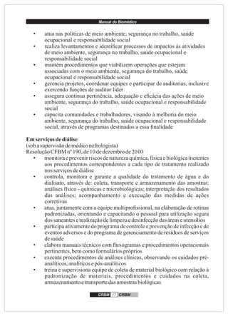 Manual do Biomédico
CRBM 17 CRBM
• atua nas políticas de meio ambiente, segurança no trabalho, saúde
ocupacional e responsabilidade social
• realiza levantamentos e identiﬁcar processos de impactos às atividades
de meio ambiente, segurança no trabalho, saúde ocupacional e
responsabilidade social
• mantém procedimentos que viabilizem operações que estejam
associadas com o meio ambiente, segurança do trabalho, saúde
ocupacional e responsabilidade social
• gerencia projetos, coordenar equipes e participar de auditorias, inclusive
exercendo funções de auditor líder
• assegura contínua pertinência, adequação e eﬁcácia das ações de meio
ambiente, segurança do trabalho, saúde ocupacional e responsabilidade
social
• capacita comunidades e trabalhadores, visando à melhoria do meio
ambiente, segurança do trabalho, saúde ocupacional e responsabilidade
social, através de programas destinados a essa ﬁnalidade
Emserviçosdediálise
(sob asupervisãodemédiconefrologista)
ResoluçãoCFBM nº190,de10 dedezembrode2010
• monitora e prevenir riscos de natureza química, física e biológica inerentes
aos procedimentos correspondentes a cada tipo de tratamento realizado
nos serviçosdediálise
• controla, monitora e garante a qualidade do tratamento de água e do
dialisato, através de: coleta, transporte e armazenamento das amostras;
análises físico - químicas e microbiológicas; interpretação dos resultados
das análises; acompanhamento e execução das medidas de ações
corretivas
• atua, juntamente com a equipe multiproﬁssional, na elaboração de rotinas
padronizadas, orientando e capacitando o pessoal para utilização segura
dos saneanteserealizaçãodelimpezaedesinfecçãodas áreaseutensílios
• participa ativamente do programa de controle e prevenção de infecção e de
eventos adversos e do programa de gerenciamento de resíduos de serviços
desaúde
• elabora manuais técnicos com ﬂuxogramas e procedimentos operacionais
pertinentes,bemcomoformuláriospróprios
• executa procedimentos de análises clínicas, observando os cuidados pré-
analíticos,analíticosepós-analíticos
• treina e supervisiona equipe de coleta de material biológico com relação à
padronização de materiais, procedimentos e cuidados na coleta,
armazenamentoetransportedasamostrasbiológicas
 
