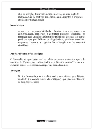Manual do Biomédico
CRBM 19 CRBM
• atua na seleção, desenvolvimento e controle de qualidade de
metodologias, de reativos, reagentes e equipamentos e produtos
obtidos por biotecnologia
No comércio
• assume a responsabilidade técnica das empresas que
comercializam, importam e exportam produtos (excluídos os
farmacêuticos), para os laboratórios de análises clínicas, tais como:
produtos que possibilitam os diagnósticos, produtos químicos,
reagentes, insumos ou agentes bacteriológicos e instrumentos
cientíﬁcos
Amostras dematerialbiológico
O Biomédico é capacitado a realizar coleta, armazenamento e transporte de
amostras biológicas para realização dos mais diversos exames*, bem como
supervisionarsetoresresponsáveispor taisprocedimentos.
Exceções
• O Biomédico não poderá realizar coleta de materiais para biópsia,
coleta de líquido céfalo-raquidiano (líquor) e punção para obtenção
delíquidoscavitários
 