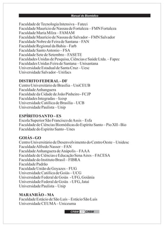 Manual do Biomédico
CRBM 23 CRBM
FaculdadedeTecnologiaIntensiva–Fateci
FaculdadeMauríciodeNassau deFortaleza–FMN Fortaleza
FaculdadeMariaMilza–FAMAM
FaculdadeMauríciodeNassau deSalvador–FMN Salvador
FaculdadeNobredeFeiradeSantana– FAN
FaculdadeRegionaldaBahia– Farb
FaculdadeSantoAntonio– FSA
FaculdadeSetedeSetembro– FASETE
FaculdadesUnidasdePesquisa,CiênciaseSaúdeLtda.– Fapec
FaculdadesUnidasFeiradeSantana–Unisantana
UniversidadeEstadualdeSantaCruz–Uesc
UniversidadeSalvador-Unifacs
DISTRITOFEDERAL–DF
CentroUniversitáriodeBrasília–UniCEUB
FaculdadeAnhanguera
FaculdadedaCidadedeJoãoPinheiro-FCJP
FaculdadesIntegradas– Icesp
UniversidadeCatólicadeBrasília– UCB
UniversidadePaulista– Unip
ESPÍRITOSANTO– ES
EscolaSuperiorSãoFranciscodeAssis – Esfa
FaculdadedeCiênciasBiomédicasdoEspíritoSanto– PioXII -Bio
Faculdadedo EspíritoSanto-Unes
GOIÁS -GO
CentroUniversitáriodeDesenvolvimentodo CentroOeste– Unidesc
FaculdadeAlfredoNasser –FAN
FaculdadeAnhangueradeAnápolis– FAAA
FaculdadedeCiênciaseEducaçãoSenaAires–FACESA
Faculdadedo InstitutoBrasil– FIBRA
FaculdadePadrão
FaculdadeUniãodeGoyazes–FUG
UniversidadeCatólicadeGoiás– UCG
UniversidadeFederaldeGoiás -UFG, Goiânia
UniversidadeFederaldeGoiás -UFG, Jataí
UniversidadePaulista– Unip
MARANHÃO –MA
FaculdadeEstáciodeSãoLuís– EstácioSãoLuís
UniversidadeCEUMA–Uniceuma
 