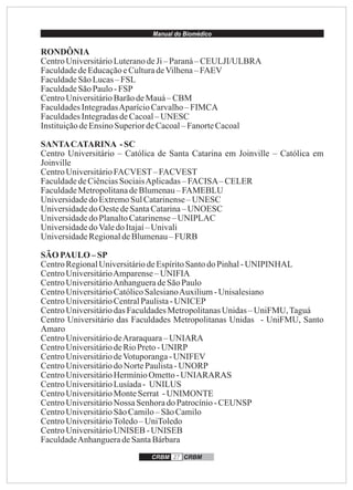 Manual do Biomédico
CRBM 27 CRBM
RONDÔNIA
CentroUniversitárioLuteranodeJi– Paraná– CEULJI/ULBRA
FaculdadedeEducaçãoeCulturadeVilhena–FAEV
FaculdadeSãoLucas– FSL
FaculdadeSãoPaulo-FSP
CentroUniversitárioBarãodeMauá–CBM
FaculdadesIntegradasAparícioCarvalho– FIMCA
FaculdadesIntegradasdeCacoal– UNESC
InstituiçãodeEnsinoSuperiordeCacoal–FanorteCacoal
SANTACATARINA -SC
Centro Universitário – Católica de Santa Catarina em Joinville – Católica em
Joinville
CentroUniversitárioFACVEST–FACVEST
FaculdadedeCiênciasSociaisAplicadas–FACISA–CELER
FaculdadeMetropolitanadeBlumenau–FAMEBLU
UniversidadedoExtremoSulCatarinense– UNESC
UniversidadedoOestedeSantaCatarina– UNOESC
UniversidadedoPlanaltoCatarinense–UNIPLAC
UniversidadedoValedo Itajaí–Univali
UniversidadeRegionaldeBlumenau– FURB
SÃO PAULO –SP
CentroRegionalUniversitáriodeEspíritoSantodo Pinhal-UNIPINHAL
CentroUniversitárioAmparense–UNIFIA
CentroUniversitárioAnhangueradeSãoPaulo
CentroUniversitárioCatólicoSalesianoAuxilium-Unisalesiano
CentroUniversitárioCentralPaulista-UNICEP
CentroUniversitáriodasFaculdadesMetropolitanasUnidas– UniFMU,Taguá
Centro Universitário das Faculdades Metropolitanas Unidas - UniFMU, Santo
Amaro
CentroUniversitáriodeAraraquara–UNIARA
CentroUniversitáriodeRioPreto-UNIRP
CentroUniversitáriodeVotuporanga-UNIFEV
CentroUniversitáriodoNortePaulista-UNORP
CentroUniversitárioHermínioOmetto-UNIARARAS
CentroUniversitárioLusíada- UNILUS
CentroUniversitárioMonteSerrat -UNIMONTE
CentroUniversitárioNossa SenhoradoPatrocínio-CEUNSP
CentroUniversitárioSãoCamilo– SãoCamilo
CentroUniversitárioToledo– UniToledo
CentroUniversitárioUNISEB -UNISEB
FaculdadeAnhangueradeSantaBárbara
 
