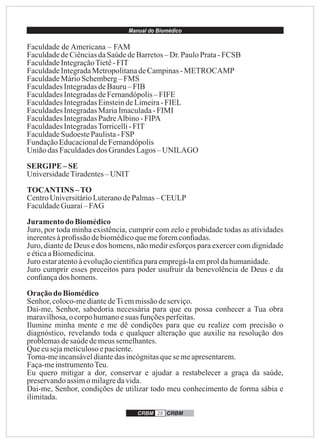 Manual do Biomédico
CRBM 28 CRBM
Faculdade de Americana – FAM
FaculdadedeCiênciasdaSaúdedeBarretos– Dr.PauloPrata-FCSB
FaculdadeIntegraçãoTietê-FIT
FaculdadeIntegradaMetropolitanadeCampinas-METROCAMP
FaculdadeMárioSchemberg –FMS
FaculdadesIntegradasdeBauru– FIB
FaculdadesIntegradasdeFernandópolis– FIFE
FaculdadesIntegradasEinsteindeLimeira-FIEL
FaculdadesIntegradasMariaImaculada-FIMI
FaculdadesIntegradasPadreAlbino-FIPA
FaculdadesIntegradasTorricelli-FIT
FaculdadeSudoestePaulista-FSP
FundaçãoEducacionaldeFernandópolis
Uniãodas Faculdadesdos GrandesLagos–UNILAGO
SERGIPE –SE
UniversidadeTiradentes–UNIT
TOCANTINS –TO
CentroUniversitárioLuteranodePalmas– CEULP
FaculdadeGuaraí– FAG
Juramentodo Biomédico
Juro, por toda minha existência, cumprir com zelo e probidade todas as atividades
inerentesàproﬁssão debiomédicoquemeforemconﬁadas.
Juro, diante de Deus e dos homens, não medir esforços para exercer com dignidade
eéticaaBiomedicina.
Juro estaratentoàevoluçãocientíﬁcaparaempregá-laemproldahumanidade.
Juro cumprir esses preceitos para poder usufruir da benevolência de Deus e da
conﬁançados homens.
Oraçãodo Biomédico
Senhor,coloco-mediantedeTiemmissãodeserviço.
Dai-me, Senhor, sabedoria necessária para que eu possa conhecer a Tua obra
maravilhosa,o corpohumanoesuas funçõesperfeitas.
Ilumine minha mente e me dê condições para que eu realize com precisão o
diagnóstico, revelando toda e qualquer alteração que auxilie na resolução dos
problemasdesaúdedemeussemelhantes.
Queeusejameticulosoepaciente.
Torna-meincansáveldiantedasincógnitasquesemeapresentarem.
Faça-meinstrumentoTeu.
Eu quero mitigar a dor, conservar e ajudar a restabelecer a graça da saúde,
preservandoassimomilagredavida.
Dai-me, Senhor, condições de utilizar todo meu conhecimento de forma sábia e
ilimitada.
 