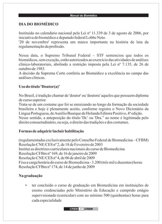 Manual do Biomédico
CRBM 29 CRBM
DIA DO BIOMÉDICO
Instituído no calendário nacional pela Lei nº 11.339 de 3 de agosto de 2006, por
iniciativado biomédicoedeputadofederalLobbeNeto.
'20 de novembro' representa um marco importante na história de luta da
regulamentaçãodaproﬁssão.
Nessa data, o Supremo Tribunal Federal – STF sentenciou que todos os
biomédicos,sem exceção,estãoautorizadosao exercíciodas atividadesde análises
clínico-laboratoriais, abolindo a restrição imposta pela Lei nº 7.135, de 26 de
outubrode1983.
A decisão da Suprema Corte conferiu ao Biomédico a excelência no campo das
análisesclínicas.
Uso do título'Doutor(a)’
No Brasil, é tradição chamar de 'doutor' ou 'doutora' aqueles que possuem diploma
decursosuperior.
Trata-se de um costume que foi se enraizando ao longo da formação da sociedade
brasileira e hoje é plenamente aceito, conforme registra o Novo Dicionário da
LínguaPortuguesa,deAurélioBuarquedeHolandaEditoraPositivo,4ªedição.
Nesse sentido, a anteposição do título 'Dr.' ou 'Dra.” ao nome é legitimada pelo
direitoconsuetudinário,ouseja,o direitodastradiçõesedos costumes.
Formasdeadquirir/incluirhabilitação
(regulamentadasexclusivamentepeloConselhoFederaldeBiomedicina– CFBM)
ResoluçãoCNE/CESnº 2,de18 deFevereirode2003
Instituiasdiretrizescurricularesnacionaisdocurso deBiomedicina
ResoluçãoCFBmnº169,de16 dejaneirode2009
ResoluçãoCNE/CESnº 4,de06 deabrilde2009
Fixaacargahoráriado cursodeBiomedicina-3.200 (trêsmileduzentas)horas
ResoluçãoCFBmnº174,de14 dejunhode2009
Na graduação
• ter concluído o curso de graduação em Biomedicina em instituições de
ensino credenciadas pelo Ministério da Educação e cumprido estágio
supervisionado (curricular) com no mínimo 500 (quinhentas) horas para
cadaespecialidade
 