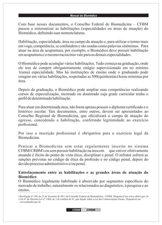 Manual do Biomédico
CRBM 03 CRBM
4 Resolução nº 198, de 21 de fevereiro de 2011 do Conselho Federal de Biomedicina - CFBM. Disponível em www.crbm1.gov..br
5 Art.47 do Decreto-Lei nº 3.688, de 3 de outubro de 41, que dispõe sobre a Lei das Contravenções Penais. Disponível em
www.planalto.gov.br
4
Com base nesses documentos, o Conselho Federal de Biomedicina – CFBM
passou a sistematizar as habilitações (especialidades ou áreas de atuação) do
Biomédico,deﬁnindosuas nomenclaturas.
Habilitação, especialidade, área ou campo de atuação e, para utilizar o termo mais
em voga, competência, se confundem e são usadas como palavras sinônimas. Para
atuar na área de acupuntura, por exemplo, o Biomédico deve possuir habilitação
emacupunturaeomesmoraciocíniovaleparaasdemaisespecialidades.
O Biomédico pode acumular várias habilitações.Tudo começa na graduação, onde
ele tem de cumprir obrigatoriamente estágio supervisionado em no mínimo
1(uma) especialidade. Mas há instituições de ensino onde o graduando pode
estagiar em várias habilitações, respeitadas as 500(quinhentas) horas mínimas por
área.
Depois da graduação, o Biomédico pode ampliar suas competências realizando
cursos de especialização, mestrado ou doutorado cuja grade curricular tenha o
perﬁldedeterminadahabilitação.
Para atuar em determinada área, não basta apenas possuir o diploma/certiﬁcado e o
histórico escolar. Tais documentos, entre outros, devem ser apresentados ao
Conselho Regional de Biomedicina, que oﬁcializará o campo de atuação do
egresso, concedendo a habilitação, conferindo legitimidade ao exercício
proﬁssional.
Por isso a inscrição proﬁssional é obrigatória para o exercício legal da
Biomedicina.
Praticar a Biomedicina sem estar regularmente inscrito no sistema
CFBM/CRBM's ousempossuir habilitaçãonaáreaem que estiver efetivamente
atuando é ilícito do ponto de vista ético, disciplinar e penal. O infrator sofrerá as
sanções previstas no código de ética da proﬁssão e no código penal, depois do
devidoprocesso administrativoe/oupenal.
Entrelaçamento entre as habilitações e as grandes áreas de atuação do
Biomédico
O Biomédico legalmente habilitado é absorvido por segmentos especíﬁcos do
mercado de trabalho, naturalmente os relacionados ao diagnóstico, à pesquisa e ao
ensino.
 