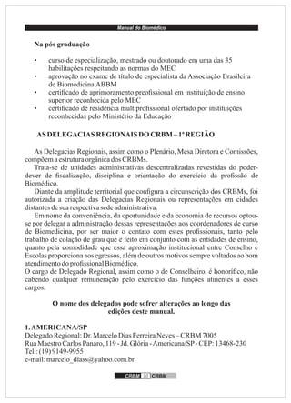 Manual do Biomédico
CRBM 30 CRBM
Na pós graduação
• curso de especialização, mestrado ou doutorado em uma das 35
habilitações respeitando as normas do MEC
• aprovação no exame de título de especialista da Associação Brasileira
de Biomedicina ABBM
• certiﬁcado de aprimoramento preoﬁssional em instituição de ensino
superior reconhecida pelo MEC
• certiﬁcado de residência multiproﬁssional ofertado por instituições
reconhecidas pelo Ministério da Educação
AS DELEGACIAS REGIONAIS DOCRBM – 1ªREGIÃO
As Delegacias Regionais, assim como o Plenário, Mesa Diretora e Comissões,
compõemaestruturaorgânicados CRBMs.
Trata-se de unidades administrativas descentralizadas revestidas do poder-
dever de ﬁscalização, disciplina e orientação do exercício da proﬁssão de
Biomédico.
Diante da amplitude territorial que conﬁgura a circunscrição dos CRBMs, foi
autorizada a criação das Delegacias Regionais ou representações em cidades
distantesdesua respectivasedeadministrativa.
Em nome da conveniência, da oportunidade e da economia de recursos optou-
se por delegar a administração dessas representações aos coordenadores de curso
de Biomedicina, por ser maior o contato com estes proﬁssionais, tanto pelo
trabalho de colação de grau que é feito em conjunto com as entidades de ensino,
quanto pela comodidade que essa aproximação institucional entre Conselho e
Escolas proporciona aos egressos, além de outros motivos sempre voltados ao bom
atendimentodoproﬁssionalBiomédico.
O cargo de Delegado Regional, assim como o de Conselheiro, é honoríﬁco, não
cabendo qualquer remuneração pelo exercício das funções atinentes a esses
cargos.
O nome dos delegados pode sofrer alterações ao longo das
edições deste manual.
1.AMERICANA/SP
DelegadoRegional:Dr.MarceloDiasFerreiraNeves– CRBM 7005
RuaMaestroCarlosPanaro,119-Jd. Glória-Americana/SP-CEP:13468-230
Tel.:(19)9149-9955
e-mail:marcelo_diass@yahoo.com.br
 