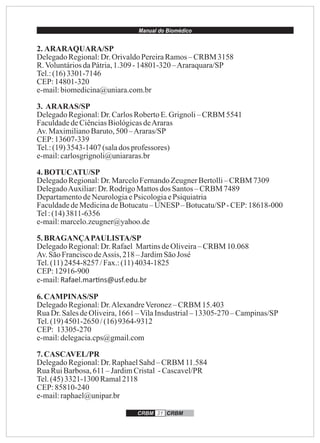Manual do Biomédico
CRBM 31 CRBM
2. ARARAQUARA/SP
DelegadoRegional:Dr.OrivaldoPereiraRamos– CRBM 3158
R.VoluntáriosdaPátria,1.309 -14801-320 –Araraquara/SP
Tel.:(16)3301-7146
CEP:14801-320
e-mail:biomedicina@uniara.com.br
3. ARARAS/SP
DelegadoRegional:Dr.CarlosRobertoE.Grignoli–CRBM 5541
FaculdadedeCiênciasBiológicasdeAraras
Av.MaximilianoBaruto,500 –Araras/SP
CEP:13607-339
Tel.:(19)3543-1407 (salados professores)
e-mail:carlosgrignoli@uniararas.br
4.BOTUCATU/SP
DelegadoRegional:Dr.MarceloFernandoZeugnerBertolli–CRBM 7309
DelegadoAuxiliar:Dr.RodrigoMattosdos Santos– CRBM 7489
DepartamentodeNeurologiaePsicologiaePsiquiatria
FaculdadedeMedicinadeBotucatu–UNESP– Botucatu/SP-CEP:18618-000
Tel:(14)3811-6356
e-mail:marcelo.zeugner@yahoo.de
5.BRAGANÇAPAULISTA/SP
DelegadoRegional:Dr.Rafael MartinsdeOliveira–CRBM 10.068
Av.SãoFranciscodeAssis, 218 –JardimSãoJosé
Tel.(11)2454-8257 /Fax.:(11)4034-1825
CEP:12916-900
e-mail:Rafael.mar ns@usf.edu.br
6.CAMPINAS/SP
DelegadoRegional:Dr.AlexandreVeronez– CRBM 15.403
RuaDr.SalesdeOliveira,1661 –VilaInsdustrial–13305-270 –Campinas/SP
Tel.(19)4501-2650 /(16)9364-9312
CEP: 13305-270
e-mail:delegacia.cps@gmail.com
7.CASCAVEL/PR
DelegadoRegional:Dr.RaphaelSahd–CRBM 11.584
RuaRuiBarbosa,611 – JardimCristal -Cascavel/PR
Tel.(45)3321-1300 Ramal2118
CEP:85810-240
e-mail:raphael@unipar.br
 