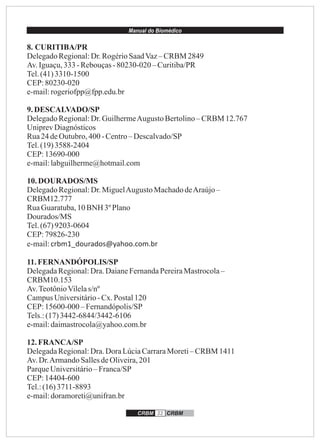 Manual do Biomédico
CRBM 32 CRBM
8. CURITIBA/PR
DelegadoRegional:Dr.RogérioSaadVaz–CRBM 2849
Av.Iguaçu,333-Rebouças-80230-020 – Curitiba/PR
Tel.(41)3310-1500
CEP:80230-020
e-mail:rogeriofpp@fpp.edu.br
9.DESCALVADO/SP
DelegadoRegional:Dr.GuilhermeAugusto Bertolino– CRBM 12.767
UniprevDiagnósticos
Rua24 deOutubro,400-Centro– Descalvado/SP
Tel.(19)3588-2404
CEP:13690-000
e-mail:labguilherme@hotmail.com
10.DOURADOS/MS
DelegadoRegional:Dr.MiguelAugusto MachadodeAraújo–
CRBM12.777
RuaGuaratuba,10BNH 3º Plano
Dourados/MS
Tel.(67)9203-0604
CEP:79826-230
e-mail:crbm1_dourados@yahoo.com.br
11.FERNANDÓPOLIS/SP
DelegadaRegional:Dra.DaianeFernandaPereiraMastrocola–
CRBM10.153
Av.TeotônioVilelas/nº
CampusUniversitário-Cx.Postal120
CEP:15600-000 –Fernandópolis/SP
Tels.:(17)3442-6844/3442-6106
e-mail:daimastrocola@yahoo.com.br
12.FRANCA/SP
DelegadaRegional:Dra.DoraLúciaCarraraMoreti– CRBM 1411
Av.Dr.ArmandoSallesdeOliveira,201
ParqueUniversitário–Franca/SP
CEP:14404-600
Tel.:(16)3711-8893
e-mail:doramoreti@unifran.br
 