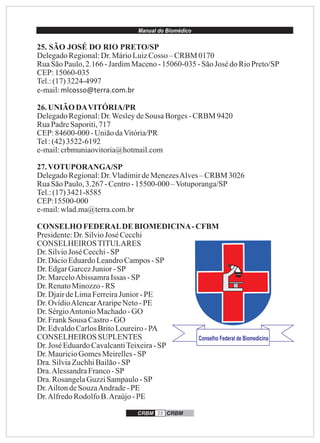 Manual do Biomédico
CRBM 35 CRBM
25. SÃO JOSÉ DO RIO PRETO/SP
DelegadoRegional:Dr.MárioLuizCosso – CRBM 0170
RuaSãoPaulo,2.166 -JardimMaceno-15060-035 -SãoJosé doRioPreto/SP
CEP:15060-035
Tel.:(17)3224-4997
e-mail:mlcosso@terra.com.br
26.UNIÃO DAVITÓRIA/PR
DelegadoRegional:Dr.WesleydeSousa Borges-CRBM 9420
RuaPadreSaporiti,717
CEP:84600-000 -UniãodaVitória/PR
Tel:(42)3522-6192
e-mail:crbmuniaovitoria@hotmail.com
27.VOTUPORANGA/SP
DelegadoRegional:Dr.VladimirdeMenezesAlves–CRBM 3026
RuaSãoPaulo,3.267 -Centro-15500-000 –Votuporanga/SP
Tel.:(17)3421-8585
CEP:15500-000
e-mail:wlad.ma@terra.com.br
CONSELHOFEDERALDE BIOMEDICINA-CFBM
Presidente:Dr.SilvioJosé Cecchi
CONSELHEIROSTITULARES
Dr.SilvioJosé Cecchi-SP
Dr.DácioEduardoLeandroCampos-SP
Dr.EdgarGarcezJunior-SP
Dr.MarceloAbissamraIssas -SP
Dr.RenatoMinozzo-RS
Dr.DjairdeLimaFerreiraJunior -PE
Dr.OvídioAlencarAraripeNeto-PE
Dr.SérgioAntonioMachado-GO
Dr.FrankSousa Castro-GO
Dr.EdvaldoCarlosBritoLoureiro-PA
CONSELHEIROS SUPLENTES
Dr.José EduardoCavalcantiTeixeira-SP
Dr.MauricioGomesMeirelles-SP
Dra.SilviaZuchhiBailão-SP
Dra.AlessandraFranco-SP
Dra.RosangelaGuzziSampaulo-SP
Dr.AiltondeSouzaAndrade-PE
Dr.AlfredoRodolfoB.Araújo-PE
 