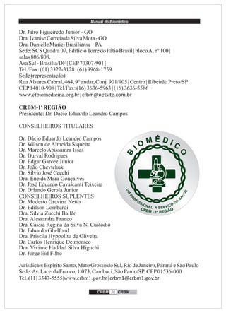 Manual do Biomédico
CRBM 36 CRBM
Dr. Jairo Figueiredo Junior - GO
Dra.IvaniseCorreiadaSilvaMota-GO
Dra.DanielleMuriciBrasiliense–PA
Sede:SCS Quadra07,EdifícioTorredoPátioBrasil| blocoA, nº 100 |
salas806/808,
Asa Sul-Brasília/DF| CEP70307-901 |
Tel./Fax:(61)3327-3128 | (61)9968-1759
Sede(representação)
RuaÁlvaresCabral,464, 9°andar,Conj.901/905| Centro| RibeirãoPreto/SP
CEP14010-908 |Tel/Fax:(16)3636-5963 | (16)3636-5586
www.cfbiomedicina.org.br| c m@netsite.com.br
CRBM-1ªREGIÃO
Presidente: Dr. Dácio Eduardo Leandro Campos
CONSELHEIROS TITULARES
Dr. Dácio Eduardo Leandro Campos
Dr. Wilson de Almeida Siqueira
Dr. Marcelo Abissamra Issas
Dr. Durval Rodrigues
Dr. Edgar Garcez Junior
Dr. João Chevtchuk
Dr. Silvio José Cecchi
Dra. Eneida Mara Gonçalves
Dr. José Eduardo Cavalcanti Teixeira
Dr. Orlando Gerola Junior
CONSELHEIROS SUPLENTES
Dr. Modesto Gravina Netto
Dr. Edilson Lombardi
Dra. Silvia Zucchi Bailão
Dra. Alessandra Franco
Dra. Cassia Regina da Silva N. Custódio
Dr. Eduardo Ghelfond
Dra. Priscila Hyppolito de Oliveira
Dr. Carlos Henrique Delmonico
Dra. Viviane Haddad Silva Higuchi
Dr. Jorge Eid Filho
Jurisdição:EspíritoSanto,MatoGrosso do Sul,RiodeJaneiro,ParanáeSãoPaulo
Sede:Av.LacerdaFranco,1.073, Cambuci,SãoPaulo/SP| CEP01536-000
Tel.(11)3347-5555|www.crbm1.gov.br| crbm1@crbm1.gov.br
 
