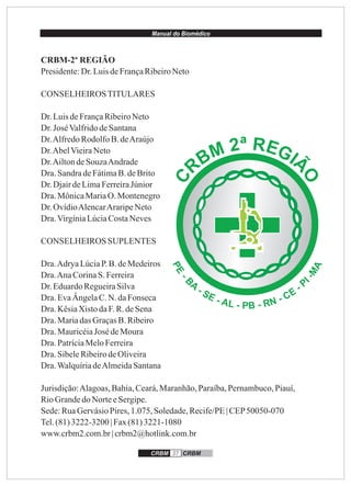 Manual do Biomédico
CRBM-2ª REGIÃO
Presidente:Dr.LuisdeFrançaRibeiroNeto
CONSELHEIROSTITULARES
Dr.LuisdeFrançaRibeiroNeto
Dr.JoséValfridodeSantana
Dr.AlfredoRodolfoB.deAraújo
Dr.AbelVieiraNeto
Dr.AiltondeSouzaAndrade
Dra.SandradeFátimaB.deBrito
Dr.DjairdeLimaFerreiraJúnior
Dra.MônicaMariaO. Montenegro
Dr.OvídioAlencarAraripeNeto
Dra.VirgíniaLúciaCostaNeves
CONSELHEIROS SUPLENTES
Dra.AdryaLúciaP.B.deMedeiros
Dra.AnaCorinaS. Ferreira
Dr.EduardoRegueiraSilva
Dra.EvaÂngelaC.N. daFonseca
Dra.KêsiaXistodaF.R.deSena
Dra.Mariadas GraçasB.Ribeiro
Dra.MauricéiaJosé deMoura
Dra.PatríciaMeloFerreira
Dra.SibeleRibeirodeOliveira
Dra.WalquíriadeAlmeidaSantana
Jurisdição:Alagoas,Bahia,Ceará,Maranhão,Paraíba,Pernambuco,Piauí,
RioGrandedo NorteeSergipe.
Sede:RuaGervásioPires,1.075, Soledade,Recife/PE| CEP50050-070
Tel.(81)3222-3200 | Fax(81)3221-1080
www.crbm2.com.br| crbm2@hotlink.com.br
CRBM 37 CRBM
ª R2 EGM IÃB
O
R
C
 