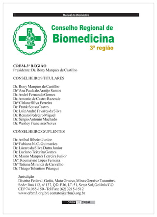 Manual do Biomédico
CRBM 38 CRBM
CRBM-3ª REGIÃO
Presidente:Dr.Rony MarquesdeCastilho
CONSELHEIROSTITULARES
Dr.RonyMarquesdeCastilho
DrªAnaPauladeAraújoSantos
Dr.AndréFernandoGomes
Dr.AntoniodeCastroRezende
DrªCirlaneSilvaFerreira
Dr.FrankSousa Castro
Dr.LuizAndréTavaresdaSilva
Dr.RenatoPedreiroMiguel
Dr.SérgioAntonioMachado
Dr.WesleyFranciscoNeves
CONSELHEIROS SUPLENTES
Dr.AnibalRibeiroJunior
DrªFabianaN. C.Guimarães
Dr.LázarodaSilvaDutraJunior
Dr.LucianoTeixeiraGomes
Dr.MauroMarquesFerreiraJunior
Drª.RoumayneLopesFerreira
DrªTatianaMirandadeCarvalho
Dr.ThiagoTolentinoPitangui
Jurisdição
DistritoFederal,Goiás,MatoGrosso, MinasGeraiseTocantins.
Sede:Rua112,nº137, QD. F36, LT.51,SetorSul,Goiânia/GO
CEP74.085-150 -Tel/Fax:(62)3215-1512
www.crbm3.org.br| contato@crbm3.org.br
Conselho Regional de
3ª região
Biomedicina
 