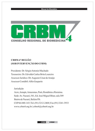 Manual do Biomédico
CRBM 39 CRBM
CRBM-4ª REGIÃO
(SOBINTERVENÇÃO DOCFBM)
Presidente:Dr.SérgioAntonioMachado
Tesoureiro:Dr.EdvaldoCarlosBritoLoureiro
Assessor Jurídico:Dr.Augusto CésardeAraújo
Assessor Contábil:Alﬁo Gasparin
Jurisdição
Acre,Amapá,Amazonas,Pará,RondôniaeRoraima.
Sede:Av.Nazaré,541,Ed.José MiguelBitar,sala309
BairrodeNazaré,Belém/PA
CEP66.040-143 |Tel.(91)3212-2468 | Fax(91)3241-3933
www.crbm4.org.br| crbm4@crbm4.org.br
CRBMCRBMCONSELHO REGIONAL DE BIOMEDICINA
 