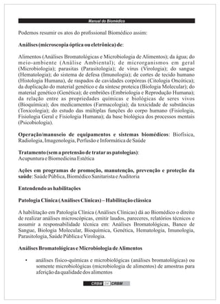 Manual do Biomédico
CRBM 04 CRBM
Podemos resumir os atos do proﬁssional Biomédico assim:
Análises (microscopiaópticaou eletrônica)de:
Alimentos (Análises Bromatológicas e Microbiologia de Alimentos); da água; do
meio-ambiente (Análise Ambiental); de microrganismos em geral
(Microbiologia); parasitas (Parasitologia); de vírus (Virologia); do sangue
(Hematologia); do sistema de defesa (Imunologia); de cortes de tecido humano
(Histologia Humana), de raspados de cavidades corpóreas (Citologia Oncótica);
da duplicação do material genético e da síntese proteica (Biologia Molecular); do
material genético (Genética); de embriões (Embriologia e Reprodução Humana);
da relação entre as propriedades químicas e biológicas de seres vivos
(Bioquímica); dos medicamentos (Farmacologia); da toxicidade de substâncias
(Toxicologia); do estudo das múltiplas funções do corpo humano (Fisiologia,
Fisiologia Geral e Fisiologia Humana); da base biológica dos processos mentais
(Psicobiologia).
Operação/manuseio de equipamentos e sistemas biomédicos: Biofísica,
Radiologia,Imagenologia,PerfusãoeInformáticadeSaúde
Tratamento(sema pretensãodetrataras patologias):
AcupunturaeBiomedicinaEstética
Ações em programas de promoção, manutenção, prevenção e proteção da
saúde:SaúdePública,BiomédicoSanitaristaeAuditoria
Entendendo as habilitações
PatologiaClínica(Análises Clínicas)–Habilitaçãoclássica
A habilitação em Patologia Clínica (Análises Clínicas) dá ao Biomédico o direito
de realizar análises microscópicas, emitir laudos, pareceres, relatórios técnicos e
assumir a responsabilidade técnica em: Análises Bromatológicas, Banco de
Sangue, Biologia Molecular, Bioquímica, Genética, Hematologia, Imunologia,
Parasitologia,SaúdePúblicaeVirologia.
Análises BromatológicaseMicrobiologiadeAlimentos
• análises físico-químicas e microbiológicas (análises bromatológicas) ou
somente microbiológicas (microbiologia de alimentos) de amostras para
aferiçãodaqualidadedos alimentos
 