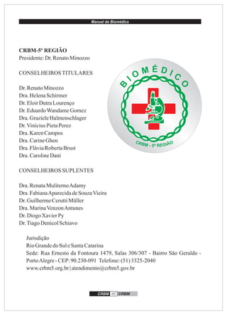 Manual do Biomédico
CRBM 40 CRBM
CRBM-5ª REGIÃO
Presidente:Dr.RenatoMinozzo
CONSELHEIROSTITULARES
Dr.RenatoMinozzo
Dra.HelenaSchirmer
Dr.EloirDutraLourenço
Dr.EduardoWandameGomez
Dra.GrazieleHalmenschlager
Dr.ViníciusPietaPerez
Dra.KarenCampos
Dra.CarineGhen
Dra.FláviaRobertaBrust
Dra.CarolineDani
CONSELHEIROS SUPLENTES
Dra.RenataMuliternoAdamy
Dra.FabianaAparecidadeSouzaVieira
Dr.GuilhermeCeruttiMüller
Dra.MarinaVenzonAntunes
Dr.Diogo XavierPy
Dr.TiagoDenicolSchiavo
Jurisdição
RioGrandedoSuleSantaCatarina
Sede: Rua Ernesto da Fontoura 1479, Salas 306/307 - Bairro São Geraldo -
PortoAlegre-CEP:90.230-091 Telefone:(51)3325-2040
www.crbm5.org.br| atendimento@crbm5.gov.br
 
