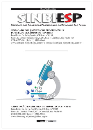 Manual do Biomédico
CRBM 41 CRBM
SINDICATO DOS BIOMÉDICOS PROFISSIONAIS
DOESTADO DE SÃO PAULO -SINBIESP
Presidente:Dr.LuizGuedes,CRBm-1nº 0239
Sede:Av.LinsdeVasconcelos,1.251,Sala1,Cambuci,SãoPaulo-SP
CEP01537-001 |Tel.(11)3399-4866
www.sinbiesp-biomedicina.com.br | contato@sinbiesp-biomedicina.com.br
ASSOCIAÇÃO BRASILEIRA DE BIOMEDICINA - ABBM
Presidente:Dr.SilvioJosé Cecchi,CRBm-1nº 0007
Sede:Av.LacerdaFranco,1073, Cambuci,SãoPaulo-SP
CEP01536-000 |Tel.(11)3347-5558
www.abbm.org.br| abbm@abbm.org.br
Sindicato dos Biomédicos Profissionais do Estado de São Paulo
 