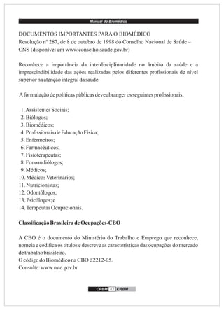 Manual do Biomédico
CRBM 42 CRBM
DOCUMENTOS IMPORTANTES PARA O BIOMÉDICO
Resolução nº 287, de 8 de outubro de 1998 do Conselho Nacional de Saúde –
CNS (disponível em www.conselho.saude.gov.br)
Reconhece a importância da interdisciplinaridade no âmbito da saúde e a
imprescindibilidade das ações realizadas pelos diferentes proﬁssionais de nível
superiornaatençãointegraldasaúde.
Aformulaçãodepolíticaspúblicasdeveabrangeros seguintesproﬁssionais:
1.AssistentesSociais;
2.Biólogos;
3.Biomédicos;
4.Proﬁssionais deEducaçãoFísica;
5.Enfermeiros;
6.Farmacêuticos;
7.Fisioterapeutas;
8.Fonoaudiólogos;
9.Médicos;
10. MédicosVeterinários;
11.Nutricionistas;
12. Odontólogos;
13. Psicólogos;e
14.TerapeutasOcupacionais.
ClassiﬁcaçãoBrasileiradeOcupações-CBO
A CBO é o documento do Ministério do Trabalho e Emprego que reconhece,
nomeia e codiﬁca os títulos e descreve as características das ocupações do mercado
detrabalhobrasileiro.
O códigodo BiomédiconaCBO é2212-05.
Consulte:www.mte.gov.br
 