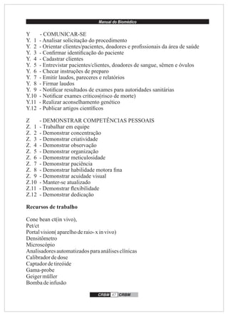 Manual do Biomédico
CRBM 47 CRBM
Y - COMUNICAR-SE
Y. 1 - Analisar solicitação do procedimento
Y. 2 - Orientar clientes/pacientes, doadores e proﬁssionais da área de saúde
Y. 3 - Conﬁrmar identiﬁcação do paciente
Y. 4 - Cadastrar clientes
Y. 5 - Entrevistar pacientes/clientes, doadores de sangue, sêmen e óvulos
Y. 6 - Checar instruções de preparo
Y. 7 - Emitir laudos, pareceres e relatórios
Y. 8 - Firmar laudos
Y. 9 - Notiﬁcar resultados de exames para autoridades sanitárias
Y.10 - Notiﬁcar exames críticos(risco de morte)
Y.11 - Realizar aconselhamento genético
Y.12 - Publicar artigos cientíﬁcos
Z - DEMONSTRAR COMPETÊNCIAS PESSOAIS
Z. 1 - Trabalhar em equipe
Z. 2 - Demonstrar concentração
Z. 3 - Demonstrar criatividade
Z. 4 - Demonstrar observação
Z. 5 - Demonstrar organização
Z. 6 - Demonstrar meticulosidade
Z. 7 - Demonstrar paciência
Z. 8 - Demonstrar habilidade motora ﬁna
Z. 9 - Demonstrar acuidade visual
Z.10 - Manter-se atualizado
Z.11 - Demonstrar ﬂexibilidade
Z.12 - Demonstrar dedicação
Recursos de trabalho
Cone bean ct(in vivo),
Pet/ct
Portalvision(aparelhoderaio-x invivo)
Densitômetro
Microscópio
Analisadoresautomatizadosparaanálisesclínicas
Calibradordedose
Captadordetireóide
Gama-probe
Geigermüller
Bombadeinfusão
 