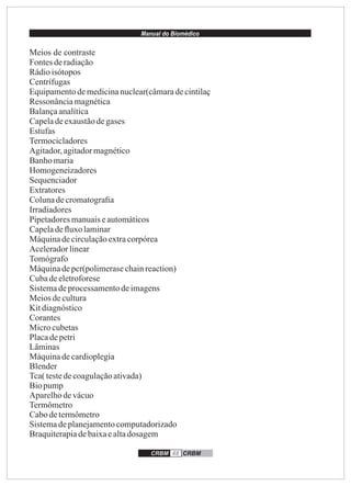 Manual do Biomédico
CRBM 48 CRBM
Meios de contraste
Fontesderadiação
Rádioisótopos
Centrífugas
Equipamentodemedicinanuclear(câmaradecintilaç
Ressonânciamagnética
Balançaanalítica
Capeladeexaustãodegases
Estufas
Termocicladores
Agitador,agitadormagnético
Banhomaria
Homogeneizadores
Sequenciador
Extratores
Colunadecromatograﬁa
Irradiadores
Pipetadoresmanuaiseautomáticos
Capeladeﬂuxo laminar
Máquinadecirculaçãoextracorpórea
Aceleradorlinear
Tomógrafo
Máquinadepcr(polimerasechainreaction)
Cubadeeletroforese
Sistemadeprocessamentodeimagens
Meiosdecultura
Kitdiagnóstico
Corantes
Microcubetas
Placadepetri
Lâminas
Máquinadecardioplegia
Blender
Tca(testedecoagulaçãoativada)
Biopump
Aparelhodevácuo
Termômetro
Cabodetermômetro
Sistemadeplanejamentocomputadorizado
Braquiterapiadebaixaealtadosagem
 