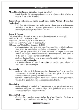 Manual do Biomédico
CRBM 05 CRBM
Microbiologia (fungos, bactérias, vírus e parasitas)
• identiﬁcação de microrganismos para o diagnóstico clínico e
desenvolvimentodepesquisas
Parasitologia (intimamente ligada à Auditoria, Saúde Pública e Biomédico
Sanitarista)
• Identiﬁcação de parasitas para o diagnóstico clínico, desenvolvimento de
pesquisas e auxílio a programas governamentais de saneamento para
erradicaçãodedoençaseeducaçãosanitária.
BancodeSangue
(sob asupervisão*demédicoespecialistaemhemoterapiaouhematologia)
Leinº10.205,de21 demarçode2001
ResoluçãoCFBM nº78,de29deabrilde2002
ResoluçãoCFBM nº227,de7 demaiode2013
RDCAnvisanº 57, de16dedezembrode2010
• assessoramento e execução dos trabalhos especíﬁcos e relacionados ao
processamentosemi-industrialeindustrialdosangueecorrelatos
• execução dos procedimentos técnicos de banco de sangue, transfusão,
infusão de sangue, hemocomponentes e hemoderivados, bem como a
cheﬁatécnicaeassessoria*dessas atividades
• análises hematológicas pré e pós-transfusionais ou para orientar
tratamento(Hematologia)
* a responsabilidade técnica é exclusiva de médico especialista em
hemoterapiaouhematologia
Imunologia
• análises do sistema de defesa do organismo humano (leucócitos) visando a
identiﬁcação e classiﬁcação dos agentes patológicos para estudo,
desenvolvimentoeaperfeiçoamentodevacinas
• realização de testes sorológicos por meio de técnicas de soroaglutinação,
ﬂuorimetria,quimioluminescenciaeimunocromatograﬁa
Bioquímica
• análises biológicas e químicas de organismos vivos, principalmente para
subsidiar pesquisas em biotecnologia, para produção de enzimas e
desenvolvimentodebiocombustíveis
BiologiaMolecular
• técnicas laboratoriais emprestadas da Microbiologia, Genética e
Bioquímicaparaaprimoramentododiagnósticoclínico
 